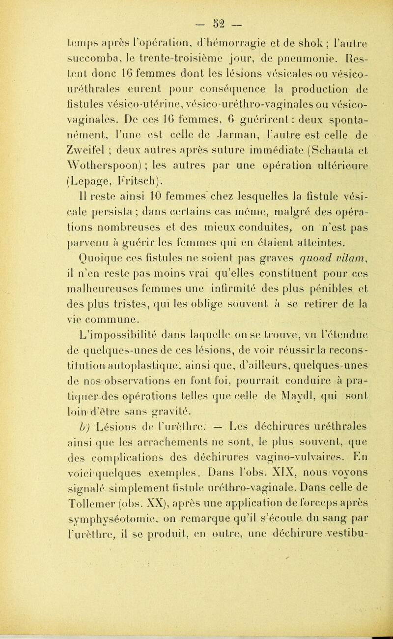 temps après l’opération, d’hémorragie et de shok ; l’autre succomba, le trente-troisième jour, de pneumonie. Res- tent donc 16 femmes dont les lésions vésicales ou vésico- uréthrales eurent pour conséquence la production de fistules vésico-utérine, vésico-uréthro-vaginales ou vésico- vaginales. De ces 16 femmes, 6 guérirent: deux sponta- nément, l’une est celle de Jarman, l’autre est celle de Zweifel ; deux autres après suture immédiate (Schauta et Wotherspoon) ; les autres par une opération ultérieure (Lepage, Fritsch). 11 reste ainsi 10 femmes'chez lesquelles la fistule vési- cale persista ; dans certains cas même, malgré des opéra- tions nombreuses et des mieux conduites, on n’est pas parvenu à guérir les femmes qui en étaient atteintes. Quoique ces fistules ne soient pas graves quoad vilain, il n’en reste pas moins vrai qu’elles constituent pour ces malheureuses femmes une infirmité des plus pénibles et des plus tristes, qui les oblige souvent à se retirer de la vie commune. L’impossibilité dans laquelle on se trouve, vu l’étendue de quelques-unes de ces lésions, de voir réussir la recons- titution autoplastique, ainsi que, d’ailleurs, quelques-unes de nos observations en font foi, pourrait conduire à pra- tiquer des opérations telles que celle de Maydl, qui sont loiui d’être sans gravité. Lésions de l’urèthre. — Les déchirures uréthrales ainsi que les arrachements ne sont, le plus souvent, que des complications des déchirures vagino-vulvaires. En voici’quelques exemples. Dans l’obs. XIX, nouS'voyons signalé simplement fistule uréthro-vaginale. Dans celle de Tollemer (obs. XX), après une application de forceps après symphyséotomie, on remarque qu’il s’écoule du sang par l’urèthre, il se produit, en outre, une déchirure vestibu-