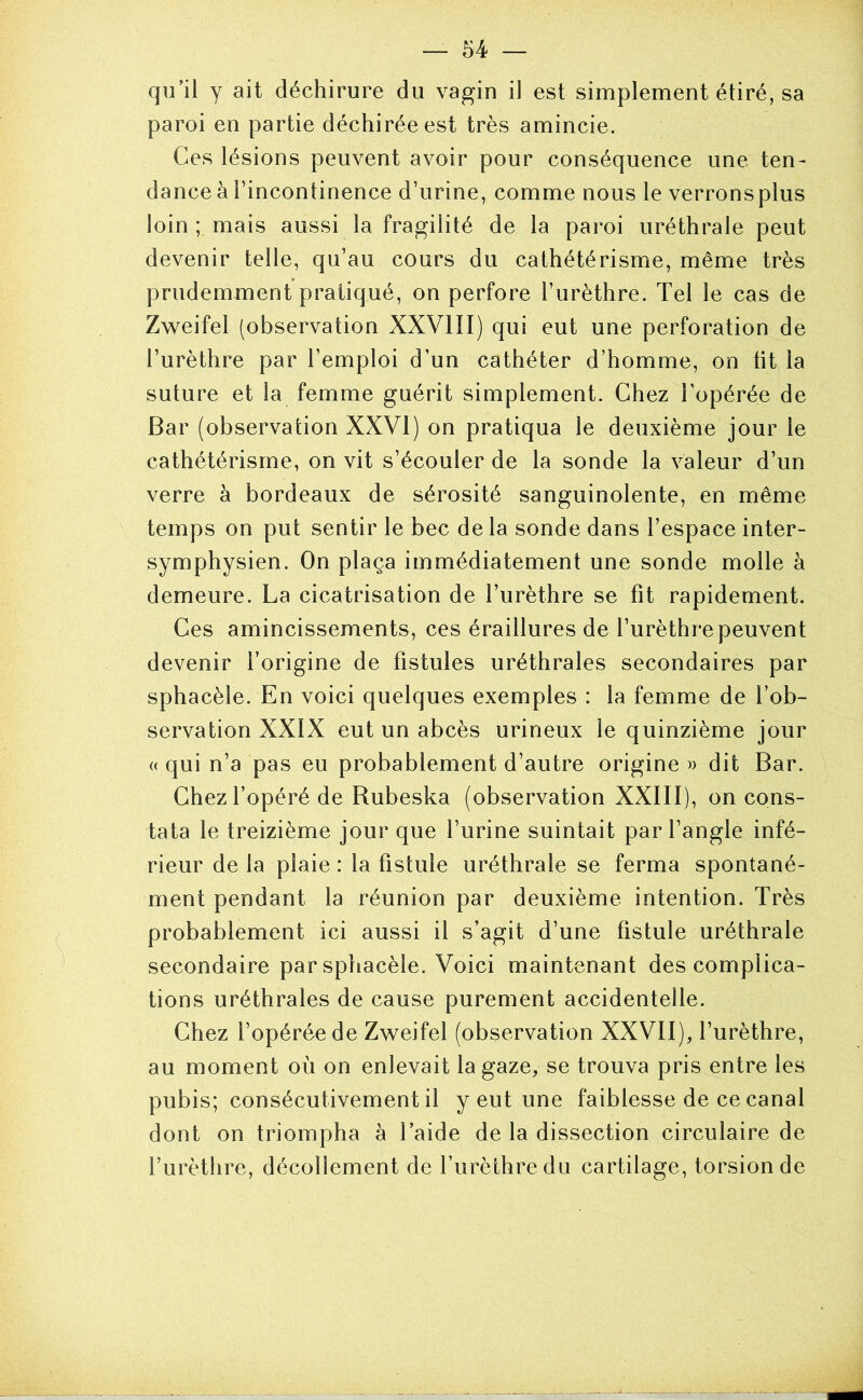 qu’il y ait déchirure du vagin il est simplement étiré, sa paroi en partie déchirée est très amincie. Ces lésions peuvent avoir pour conséquence une ten- dance à l’incontinence d’urine, comme nous le verronsplus loin ; mais aussi la fragilité de la paroi uréthrale peut devenir telle, qu’au cours du cathétérisme, même très prudemment pratiqué, on perfore l’urèthre. Tel le cas de Z\veifel (observation XXVIII) qui eut une perforation de l’urèthre par l’emploi d’un cathéter d’homme, on lit la suture et la femme guérit simplement. Chez l’opérée de Bar (observation XXVI) on pratiqua le deuxième jour le cathétérisme, on vit s’écouler de la sonde la valeur d’un verre à bordeaux de sérosité sanguinolente, en même temps on put sentir le bec de la sonde dans l’espace inter- symphysien. On plaça immédiatement une sonde molle à demeure. La cicatrisation de l’urèthre se fit rapidement. Ces amincissements, ces éraillures de l’urèthre peuvent devenir l’origine de fistules uréthrales secondaires par sphacèle. En voici quelques exemples : la femme de l’ob- servation XXIX eut un abcès urineux le quinzième jour « qui n’a pas eu probablement d’autre origine » dit Bar. Chez l’opéré de Rubeska (observation XXIII), on cons- tata le treizième jour que l’urine suintait par l’angle infé- rieur delà plaie: la fistule uréthrale se ferma spontané- ment pendant la réunion par deuxième intention. Très probablement ici aussi il s’agit d’une fistule uréthrale secondaire par sphacèle. Voici maintenant des complica- tions uréthrales de cause purement accidentelle. Chez l’opérée de Zweifel (observation XXVII), l’urèthre, au moment où on enlevait la gaze, se trouva pris entre les pubis; consécutivement il y eut une faiblesse de ce canal dont on triompha à Taide de la dissection circulaire de l’urèthre, décollement de l’urèthre du cartilage, torsion de