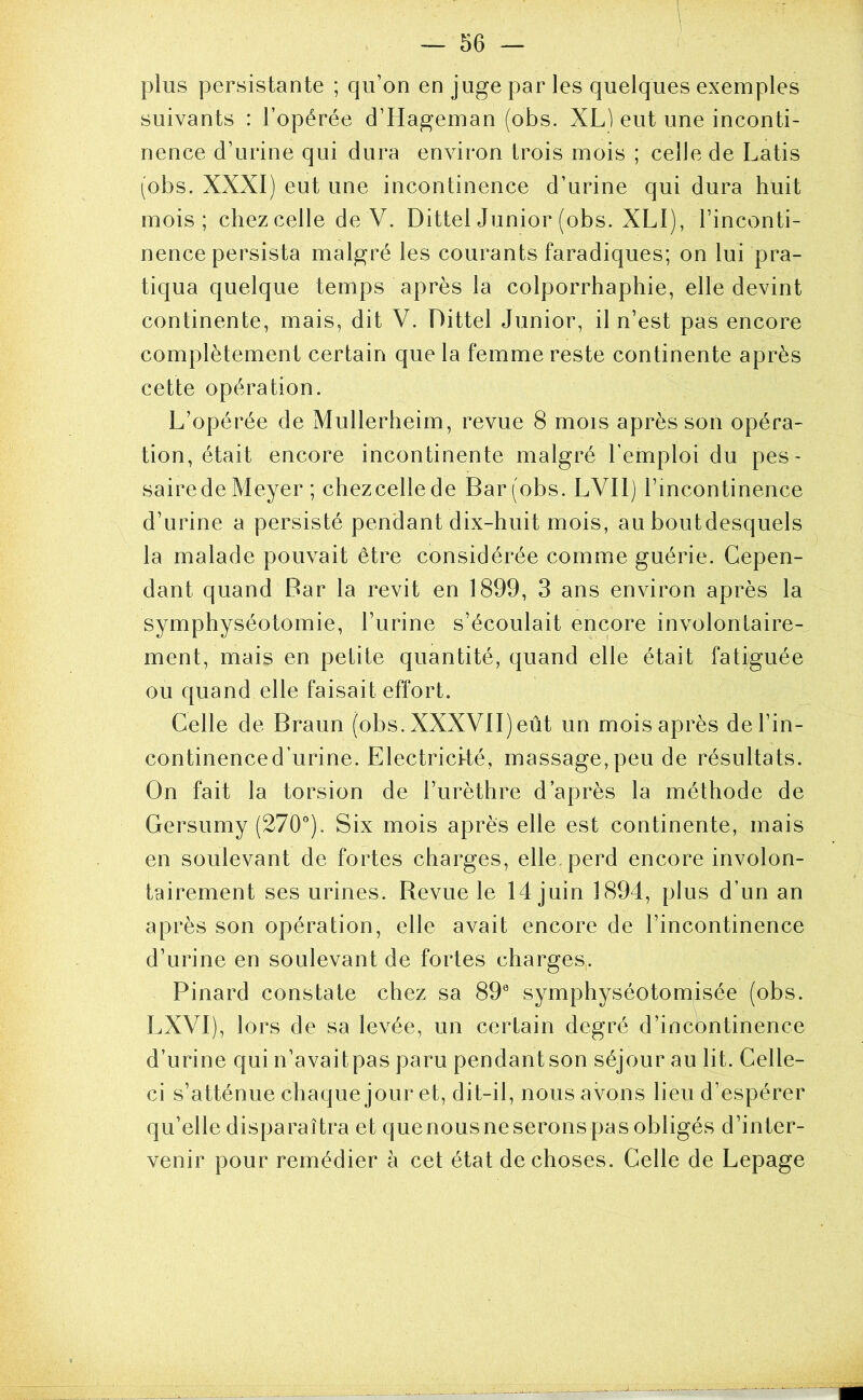 1 plus persistante ; qu’on en juge par les quelques exemples suivants : l’opérée d’Hageman (obs. XL) eut une inconti- nence d’urine qui dura environ trois mois ; celle de Latis (obs. XXXI) eut une incontinence d’urine qui dura huit mois; chezcelle de V. Dittel Junior (obs. XLl), l’inconti- nence persista malgré les courants faradiques; on lui pra- tiqua quelque temps après la colporrhaphie, elle devint continente, mais, dit V. Dittel Junior, il n’est pas encore complètement certain que la femme reste continente après cette opération. L’opérée de Mullerheim, revue 8 mois après son opéra- tion, était encore incontinente malgré l’emploi du pes- saire de Meyer ; chezcelle de Bar (obs. LVIl) l’incontinence d’urine a persisté pendant dix-huit mois, au boutdesquels la malade pouvait être considérée comme guérie. Cepen- dant quand Bar la revit en 1899, 3 ans environ après la symphyséotomie, l’urine s’écoulait encore involontaire- ment, mais en petite quantité, quand elle était fati)guée ou quand elle faisait effort. Celle de Braun (obs. XXXVII) eût un mois après del’in- continenced’urine. Electrici-té, massage,peu de résultats. On fait la torsion de l’urèthre d’après la méthode de Gersumy (270°). Six mois après elle est continente, mais en soulevant de fortes charges, elle perd encore involon- tairement ses urines. Revue le 14 juin 1894, plus d’un an après son opération, elle avait encore de l’incontinence d’urine en soulevant de fortes charges,. Pinard constate chez sa 89® symphyséotomisée (obs. LXVI), lors de sa levée, un certain degré d’incbntinence d’urine qui n’avaitpas paru pendant son séjour au lit. Celle- ci s’atténue chaque jour et, dit-il, nous avons lieu d’espérer qu’elle disparaîtra et quenousneseronspas obligés d’inter- venir pour remédier à cet état de choses. Celle de Lepage