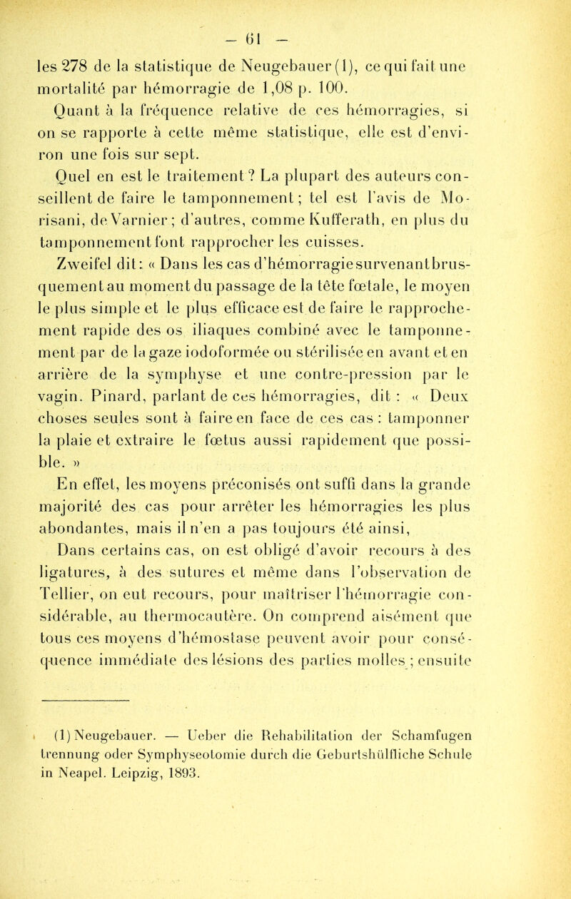 les 278 de la statistique de Neugebauer (1), cequifaitime mortalité par hémorragie de 1,08 p. 100. Quant à la fréquence relative de ces hémorragies, si on se rapporte à cette même statistique, elle est d’envi- ron une fois sur sept. Quel en est le traitement? La plupart des auteurs con- seillent de faire le tamponnement; tel est l’avis de Mo- risani, deVarnier ; d’autres, comme Kufferath, en plus du tamponnement font rapprocher les cuisses. Zweifel dit: « Dans les cas d’hémorragie survenant brus- quement au moment du passage de la tête fœtale, le moyen le plus simple et le plus efficace est de faire le rapproche- ment rapide des os iliaques combiné avec le tamponne- ment par de la gaze iodoformée ou stérilisée en avant et en arrière de la symphyse et une contre-pression par le vagin. Pinard, parlant de ces hémorragies, dit : u Deux choses seules sont à faire en face de ces cas: tamponner la plaie et extraire le fœtus aussi rapidement que possi- ble. » En effet, les moyens préconisés ont suffi dans la grande majorité des cas pour arrêter les hémorragies les plus abondantes, mais il n’en a pas toujours été ainsi. Dans certains cas, on est obligé d’avoir recours à des ligatures, à des sutures et même dans l’observation de Tellier, on eut recours, pour maîtriser rhé[norragie con- sidérable, au thermocautère. On comprend aisément que tous ces moyens d’hémostase peuvent avoir pour consé- quence immédiate des lésions des parties molles ; ensuite (1) Neugebauer. — Ueber die Réhabilitation der Schamfugen trennung oder Symphyséotomie durch die Geburtshülfliche Schule in Neapel. Leipzig, 1893.