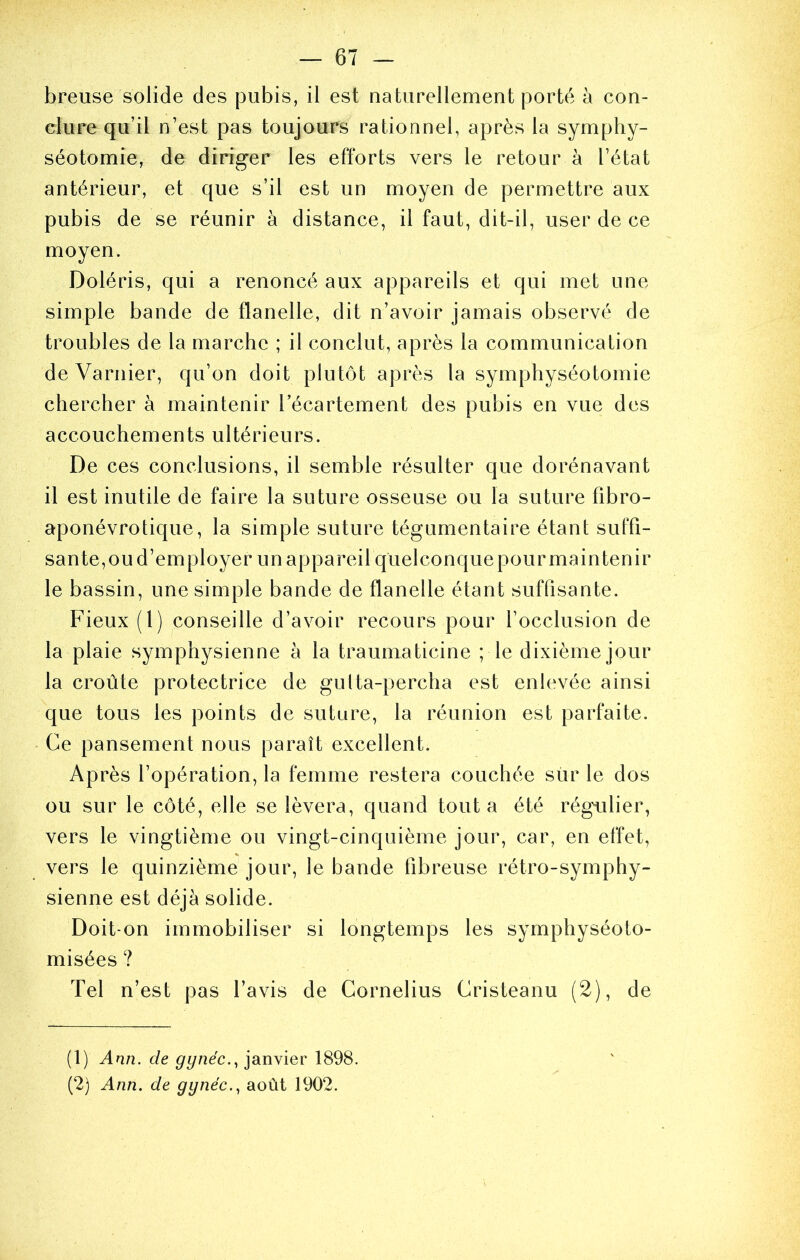 breATse solide des pubis, il est naturellement porté à con- clure qu’il n’est pas toujours rationnel, après la symphy- séotomie, de diriger les efforts vers le retour à l’état antérieur, et que s’il est un moyen de permettre aux pubis de se réunir à distance, il faut, dit-il, user de ce moyen. Doléris, qui a renoncé aux appareils et qui met une simple bande de flanelle, dit n’avoir jamais observé de troubles de la marche ; il conclut, après la communication deVarnier, qu’on doit plutôt après la symphyséotomie chercher à maintenir lecartement des pubis en vue des accouchements ultérieurs. De ces conclusions, il semble résulter que dorénavant il est inutile de faire la suture osseuse ou la suture fibro- aponévrotique, la simple suture tégumentaire étant suffi- sante,oud’employer un appareil quelconquepourmaintenir le bassin, une simple bande de flanelle étant suffisante. Fieux (1) conseille d’avoir recours pour l’occlusion de la plaie symphysienne à la traumaticine ; le dixième jour la croûte protectrice de gulta-percha est enlevée ainsi que tous les points de suture, la réunion est parfaite. Ce pansement nous paraît excellent. Après l’opération, la femme restera couchée siir le dos ou sur le côté, elle se lèvera, quand tout a été régAilier, vers le vingtième ou vingt-cinquième jour, car, en effet, vers le quinzième jour, le bande fibreuse rétro-symphy- sienne est déjà solide. Doit-on immobiliser si longtemps les symphyséoto- misées ? Tel n’est pas l’avis de Cornélius Cristeanu (2), de (1) Ann. de gynéc.., janvier 1898. (2) Ann. de gynéc.^ août 1902.