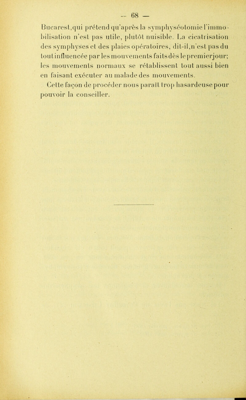 Bucarest,qui prétend qu’après la symphyséotomie l’immo- bilisation n’est pas utile, plutôt nuisible. La cicatrisation des symphyses et des plaies opératoires, dit-il,n’est pas du toutinfluencée par les mouvements faits dès lepremierjour; les mouvements normaux se rétablissent tout aussi bien en faisant exécuter au malade des mouvements. Cette façon de procéder nous paraît trop hasardeuse pour pouvoir la conseiller.