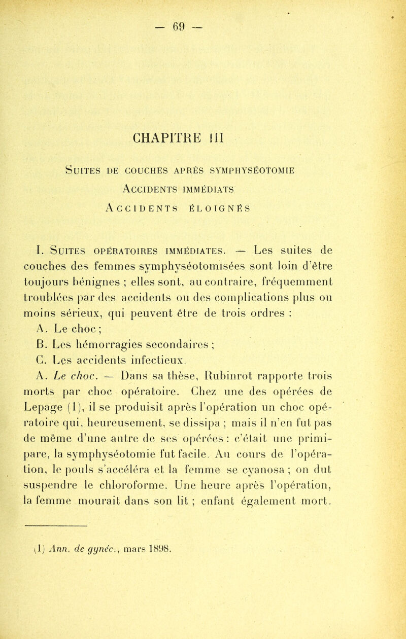 CHAPITRE III Suites de couches après symphyséotomie Accidents immédiats Accidents éloignés I. Suites opératoires immédiates. ~ Les suites de couches des femmes symphyséotomisées sont loin d’être toujours bénignes ; elles sont, au contraire, fréquemment troublées par des accidents ou des complications plus ou moins sérieux, qui peuvent être de trois ordres : A. Le choc ; B. Les hémorragies secondaires ; C. Les accidents infectieux. A. Le choc. — Dans sa thèse, Rubinrot rapporte trois morts par choc opératoire. Chez une des opérées de Lepage (1), il se produisit après l’opération un choc opé- ratoire qui, heureusement, se dissipa ; mais il n’en fut pas de même d’une autre de ses opérées : c’était une primi- pare, la symphyséotomie fut facile. Au cours de l’opéra- tion, le pouls s’accéléra et la femme se cyanosa ; on dut suspendre le chloroforme. Une heure après l’opération, la femme mourait dans son lit ; enfant également mort.