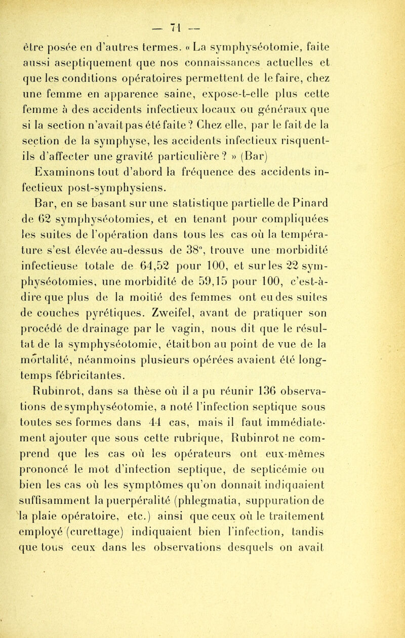 être posée en d’autres termes. « La symphyséotomie, faite aussi aseptiquement que nos connaissances actuelles et que les conditions opératoires permettent de le faire, chez une femme en apparence saine, expose-t-elle plus cette femme à des accidents infectieux locaux ou généraux que si la section n’avait pas été faite? Chez elle, par le fait de la section de la symphyse, les accidents infectieux risquent- ils d’affecter une gravité particulière? » (Bar) Examinons tout d’abord la fréquence des accidents in- fectieux post-symphysiens. Bar, en se basant sur une statistique partielle de Pinard de 62 symphyséotomies^, et en tenant pour compliquées les suites de l’opération dans tous les cas où la tempéra- ture s’est élevée au-dessus de 38% trouve une morbidité infectieuse totale de 64,52 pour 100, et sur les 22 sym- physéotomies, une morbidité de 59,15 pour 100, c’est-à- dire que plus de la moitié des femmes ont eu des suites de couches pyrétiques. Zweifel, avant de pratiquer son procédé de drainage par le vagin, nous dit que le résul- tat de la symphyséotomie, était bon au point de vue de la mortalité, néanmoins plusieurs opérées avaient été long- temps fébricitantes. Rubinrot, dans sa thèse où il a pu réunir 136 observa- tions de symphyséotomie, a noté l’infection septique sous toutes ses formes dans 44 cas, mais il faut immédiate- ment ajouter que sous cette rubrique, Rubinrot ne com- prend que les cas où les opérateurs ont eux-mêmes prononcé le mot d’infection septique, de septicémie ou bien les cas où les symptômes qu’on donnait indiquaient suffisamment la puerpéralité (phlegmatia, suppuration de 4a plaie opératoire, etc.) ainsi que ceux où le traitement employé (curettage) indiquaient bien l’infection, tandis que tous ceux dans les observations desquels on avait