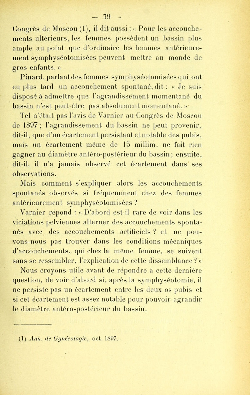 Congrès de Moscou (1), il dit aussi : a Pour les accouche- ments ultérieurs, les femmes possèdent un bassin plus ample au point que d’ordinaire les temnies antérieure- ment symphyséotomisées peuvent mettre au monde de gros enfants. » Pinard,,parlant des femmes symphyséotomisées qui ont eu plus tard un accouchement spontané, dit : « Je suis disposé à admettre que ragrandissement momentané du bassin n’est peut être pas absolument momentané. »- Tel n’était pas l’avis de Varnier au Congrès de Moscou de 1897 ; l’agrandissement du bassin ne peut provenir, dit-il, que d’un écartement persistant et notable des pubis, mais un écartement même de 15 millim. ne fait rien gagner au diamètre antéro-postérieur du bassin; ensuite, dit-il, il n’a jamais observé cet écartement dans ses observations. Mais comment s’expliquer alors les accouchements spontanés observés si fréquemment chez des femmes antérieurement symphyséotomisées ? Varnier répond : « D’abord est-il rare de voir dans les viciations pelviennes alterner des accouchements sponta- nés avec des accouchements artificiels ? et ne pou- vons-nous pas trouver dans les conditions mécaniques d’accouchements, qui chez la même femme, se suivent sans se ressembler, l’explication de cette dissemblance? » Nous croyons utile avant de répondre à cette dernière question, de voir d’abord si, après la symphyséotomie, il ne persiste pas un écartement entre les deux os pubis et si cet écartement est assez notable pour pouvoir agrandir le diamètre antéro-postérieur du bassin. (1) Ann. de Gynécologie.^ oct. 1897.