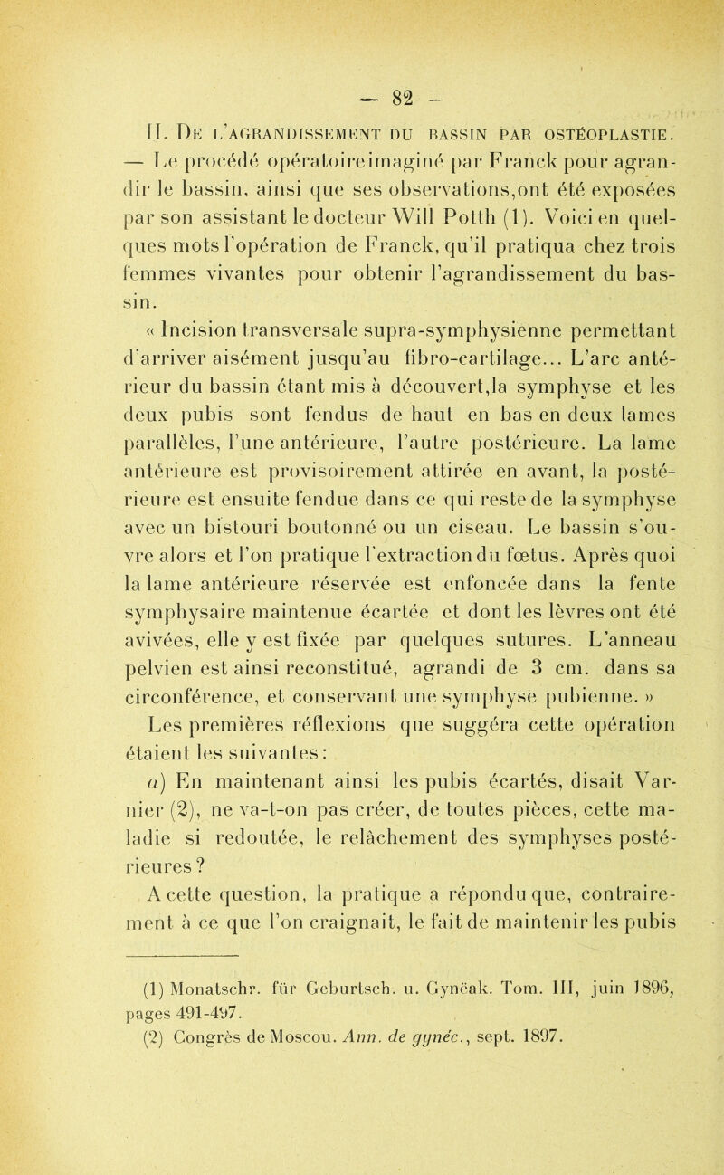 II. De l’agrandissement du bassin par ostéoplastie. — I^e procédé opératoire imaginé par Franck pour agran- dir le bassin, ainsi que ses observations,ont été exposées par son assistant le docteur Will Potth (1). Voici en quel- ques mots l’opération de Franck, qu’il pratiqua chez trois femmes vivantes pour obtenir l’agrandissement du bas- sin. (( Incision transversale supra-symphysienne permettant d’arriver aisément jusqu’au libro-cartilage... L’arc anté- rieur du bassin étant mis à découvert,la symphyse et les deux pubis sont fendus de haut en bas en deux lames parallèles, l’une antérieure, l’autre postérieure. La lame antérieure est provisoirement attirée en avant, la posté- rieur(' est ensuite fendue dans ce qui reste de la symphyse avec un bistouri boutonné ou un ciseau. Le bassin s’ou- vre alors et l’on pratique l’extraction du fœtus. Après quoi la lame antérieure réservée est enfoncée dans la fente symphysaire maintenue écartée et dont les lèvres ont été avivées, elle y est fixée par quelques sutures. L’anneau pelvien est ainsi reconstitué, agrandi de 3 cm. dans sa circonférence, et conservant une symphyse pubienne. » Les premières réflexions que suggéra cette opération étaient les suivantes: a) En maintenant ainsi les pubis écartés, disait Var- nier (2), ne va-t-on pas créer, de toutes pièces, cette ma- ladie si redoutée, le relâchement des symphyses posté- rieures ? A cette question, la pratique a répondu que, contraire- ment à ce que l’on craignait, le fait de maintenir les pubis (1) Monatschr. für Geburtsch. u. Gynëak. Tora. III, juin 1896, pages 491-497. (2) Congrès de Moscou. Ami. de gynéc., sept. 1897.