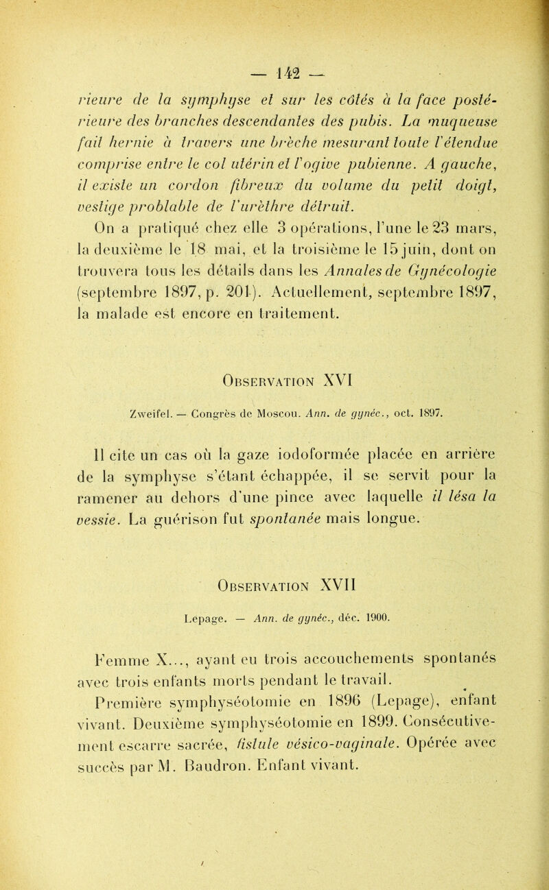 rieure de la symphyse el sur les côtés à la face posté- rieure des branches descendantes des pubis. La muqueuse fait hernie à travers une brèche mesurant toute Vétendue comprise entre le col utérin el F ogive pubienne. A gauche, il existe un cordon fibreux du volume du petit doigt, vestige problable de Vurèthre détruit. On a pratiqué chez elle 3 opérations, Tune le 23 mars, la deuxième le 18 mai, et la troisième le 15 juin, dont on trouvera tous les détails dans les Annales de Gynécologie (septembre 1897, p. 201). x^ctuellement, septembre 1897, la malade est encore en traitement. Observation XVI Zweifel. — Congrès de Moscou. Ann. de gynéc., oct. 1897. 11 cite un cas où la gaze iodoformée placée en arrière de la symphyse s’étant échappée, il se servit pour la ramener au dehors d’une pince avec laquelle il lésa la vessie. La guérison fut spontanée mais longue. Observation XVII Lepage. — Ann. de gynéc., déc. 1900. Femme X..., ayant eu trois accouchements spontanés avec trois enfants morts pendant le travail. Première symphyséotomie en 1896 (Lepage), enfant vivant. Deuxième symphyséotomie en 1899. Consécutive- ment escarre sacrée, fistule vésico-vaginale. Opérée avec succès par M. Baudron. Enfant vivant. /