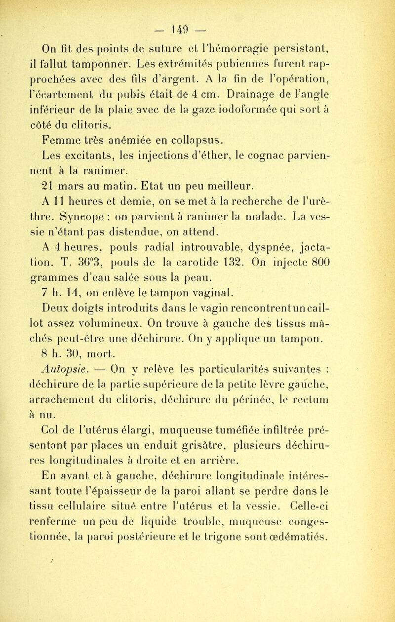 On fit des points de suture et l’hémorragie persistant, il fallut tamponner. Les extrémités pubiennes furent rap- prochées avec des fils d’argent. A la fin de l’opération, l’écartement du pubis était de 4 cm. Drainage de fangle inférieur de la plaie avec de la gaze iodoformée qui sort à côté du clitoris. Femme très anémiée en collapsus. Les excitants, les injections d’éther, le cognac parvien- nent à la ranimer. 21 mars au matin. Etat un peu meilleur. A 11 heures et demie, on se met à la recherche de l’urè- thre. Syncope ; on parvient à ranimer la malade. La ves- sie n’étant pas distendue, on attend. A 4 heures, pouls radial introuvable, dyspnée, jacta- tion. T. 36“3, pouls de la carotide 132. On injecte 800 grammes d’eau salée sous la peau. 7 h. 14, on enlève le tampon vaginal. Deux doigts introduits dans le vagin rencontrentuncail- lot assez volumineux. On trouve à gauche des tissus mâ- chés peut-être une déchirure. On y applique un tampon. 8 h. 30, mort. Autopsie. — On y relève les particularités suivantes : déchirure de la partie supérieure de la petite lèvre gauche, arrachement du clitoris, déchirure du périnée, le rectum à nu. Col de l’utérus élargi, muqueuse tuméfiée infiltrée pré- sentant par places un enduit grisâtre, plusieurs déchiru- res longitudinales à droite et en arrière. En avant et a gauche, déchirure longitudinale intéres- sant toute l’épaisseur de la paroi allant se perdre dans le tissu cellulaire situé entre futérus et la vessie. Celle-ci renferme un peu de liquide trouble, muqueuse conges- tionnée, la paroi postérieure et le trigone sont œdématiés.