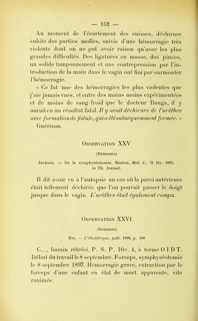 Au moment de l’écartement des cuisses, déchirure subite des parties molles, suivie d’une hémorragie très violente dont on ne put avoir raison qu’avec les plus grandes difficultés. Des ligatures en masse, des pinces, un solide tamponnement et une contrepression par l’in- troduction de la main dans le vagin ont fini par surmonter l’hémorragie, (( Ce fut une des hémorragies les plus violentes que j’aie jamais vues, et entre des mains moins expérimentées et de moins de sang-froid que le docteur Banga, il y aurait eu un résultat fatal.// ij avait déchirure de V urèthre avec formationde fistule,quia été subséquemment fermée. » Guérison. Observation XXV (Résumée) Jackson. — De la symphyséotomie, Boston, Med. J., 21 fév. 1895, in Th. Jorand. 11 dit avoir vu à l’autopsie un cas où la paroi antérieure était tellement déchirée que l’on pouvait passer le doigt jusque dans le vagin. Lurèthre était également rompu. Observation XXVI (Résumée) Bar. — L’Obstétrique, juill. 1899, p. 380 C..., bassin rétréci, P. S. P. 10c. 4, à terme O 1 D T. Début du travail le 8 septembre. Forceps, symphyséotomie le 8 septembre 1897. Hémorragie grave, extraction par le forceps d’une enfant en état de mort apparente, vite ranimée.