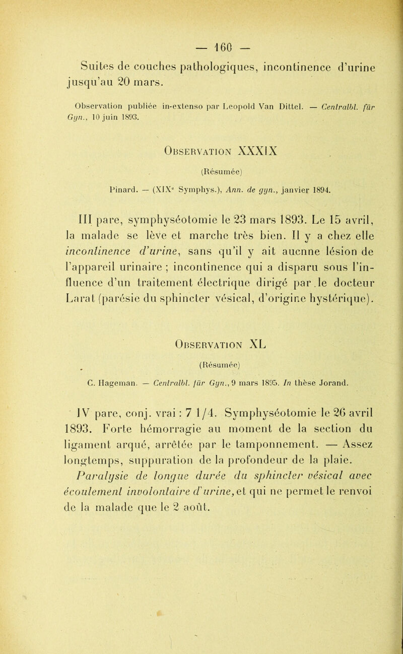 Suites de couches jDathologiques, incontinence d’urine jusqu’au 20 mars. Observation publiée in-extenso par Léopold Van Dittel. — Cenlralbl. fur Gyn., 10 juin 1893. Observation XXXIX (Résumée) Pinard. — (XIX® Symphys.), Ann. de gyn., janvier 1894. III pare, symphyséotomie le 23 mars 1893. Le 15 avril, la malade se lève et marche très bien. Il y a chez elle inconlinence d'urine., sans qu’il y ait aucune lésion de l’appareil urinaire ; incontinence qui a disparu sous l’in- fluence d’un traitement électrique dirigé par.le docteur Larat (parésie du sphincter vésical, d’origine hystérique). Observation XL (Résumée) G. Ilageman. — Cenlralbl. fur Gyn., 9 mars 1895. In thèse Jorand. IV pare, conj. vrai : 7 1/4. Symphyséotomie le 26 avril 1893. Forte hémorragie au moment de la section du ligament arqué, arrêtée par le tamponnement. — Assez longtemps, suppuration de la profondeur de la plaie. Paralysie de longue durée du sphincler vésical avec écoulemenl involontaire d'urine, ei qui ne permet le renvoi de la malade que le 2 août.