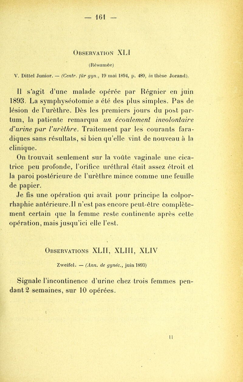 Observation XLI (Résumée) V. Dittel Junior. — (Centr. fiir gyn., 19 mai 1894, p. 489, in thèse Jorand). Il s’agit d’une malade opérée par Régnier en juin 1893. La symphyséotomie a été des plus simples. Pas de lésion de l’urèthre. Dès les premiers jours du post par- tum, la patiente remarqua un écoulement involontaire d'urine par Vurëllire. Traitement par les courants fara- diques sans résultats, si bien qu’elle vint de nouveau à la clinique. On trouvait seulement sur la voûte vaginale une cica- trice peu profonde, l’orifice uréthral était assez étroit et la paroi postérieure de l’urèthre mince comme une feuille de papier. Je fis une opération qui avait pour principe la colpor- rhaphie antérieure.Il n’est pas encore peut-être complète- ment certain que la femme reste continente après cette opération, mais jusqu’ici elle l’est. Observations XLII, XLIII, XLIV Zweifel. — (Ann. de gynéc., juin 1893) Signale l’incontinence d’urine chez trois femmes pen- dant 2 semaines, sur 10 opérées. Il