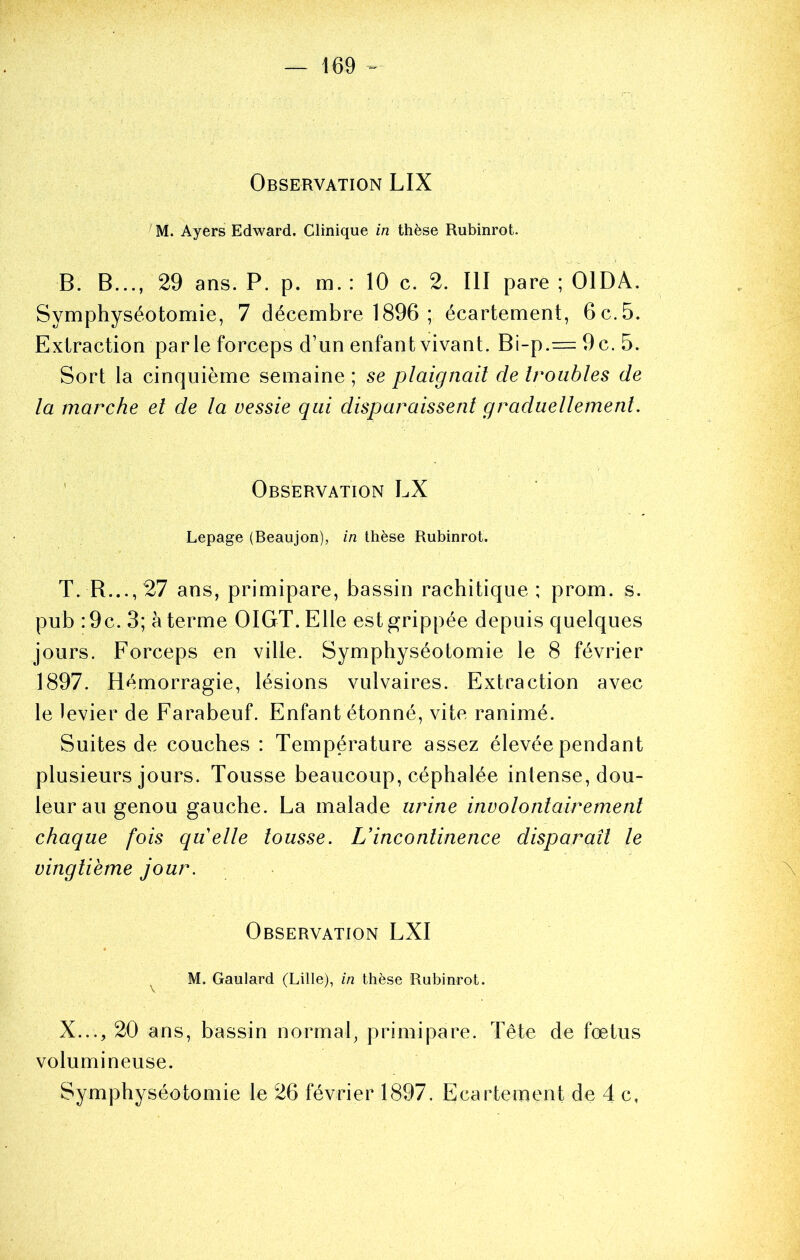 Observation LIX ^M. Ayers Edward. Clinique in thèse Rubinrot. B. B..., 29 ans. P. p. m. : 10 c. 2. III pare ; OIDA. Symphyséotomie, 7 décembre 1896 ; écartement, 6 c. 5. Extraction parle forceps d’un enfant vivant. Bi-p.= 9c. 5. Sort la cinquième semaine ; se plaignait de troubles de la marche et de la vessie qui disparaissent graduellement. ' Observation LX Lepage (Beaujon), in thèse Rubinrot. T. B..., 27 ans, primipare, bassin rachitique; prom. s. pub :9c. 3; à terme OIGT. Elle est grippée depuis quelques jours. Forceps en ville. Symphyséotomie le 8 février 1897. Hémorragie, lésions vulvaires. Extraction avec le levier de Farabeuf. Enfant étonné, vite ranimé. Suites de couches : Température assez élevée pendant plusieurs jours. Tousse beaucoup, céphalée inlense, dou- leur au genou gauche. La malade urine involontairement chaque fois quelle tousse. L’incontinence disparaît le vingtième jour. \ Observation LXI ^ M, Gaulard (Lille), in thèse Rubinrot. X..., 20 ans, bassin normal, primipare. Tête de fœtus volumineuse. Symphyséotomie le 26 février 1897. Ecartement de 4 c,