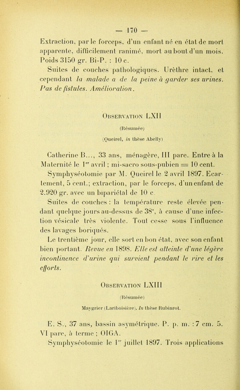 Extraction, parle forceps, d’un enfant né en état de mort apparente, difficilement ranimé, mort au bout d’un mois. Poids 3150 gr. Bi-P. : 10 c. Suites de couches pathologiques. Urèthre intact, et cependant la malade a de la peine à garder ses urines. Pas de fistules. Amélioration. Observation LXIl (Résumée) (Queirel, in thèse Abelly) Catherine B..., 33 ans, ménagère, III pare. Entre à la Maternité le P’' avril ; mi-sacro sous-pubien = 10 cent. Symphyséotomie par M. Queirel le 2 avril 1897. Ecar- tement, 5 cent.; extraction, par le forceps, d'un enfant de 2.920 gr. avec un bipariétal de 10 c. Suites de couches : la température reste élevée: pen- dant quelque jours au-dessus de 38°, à cause d’une infec- tion vésicale très violente. Tout cesse sous l’influence des lavages boriqués. Le trentième jour, elle sort en bon état, avec son enfant bien portant. Revue en 1898. Elle est atteinte d'une légère incontinence d’urine qui survient pendant le rire et les efforts. Observation LXIIl (Résumée) Maygrier (Lariboisière). In thèse Rubinrot, E. S., 37 ans^ bassin asymétrique. P. p. m. :7 cm. 5. VI pare, à terme ; O IGA. Symphyséotomie le 1 juillet 1897. Trois applications