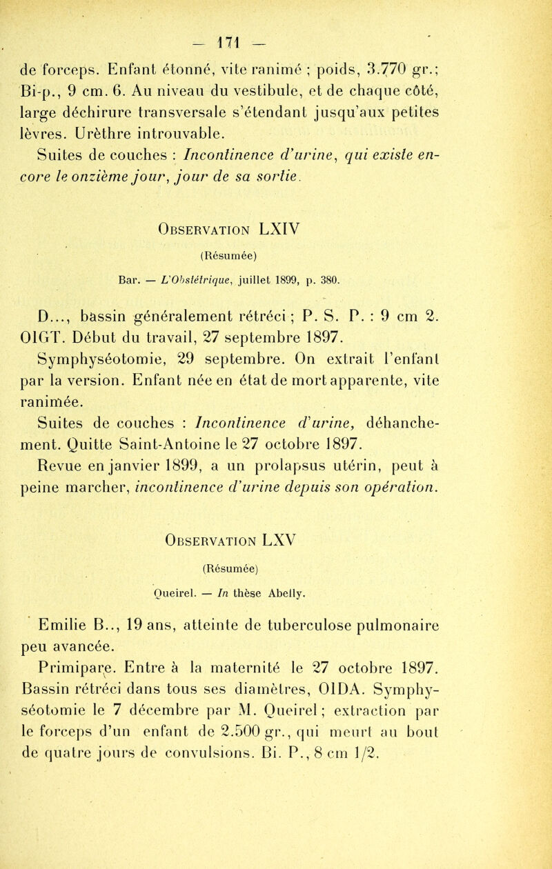 de forceps. Enfant étonné, vite ranimé ; poids, 3.770 gr.; Bi-p., 9 cm. 6. Au niveau du vestibule, et de chaque côté, large déchirure transversale s’étendant jusqu’aux petites lèvres. Urèthre introuvable. Suites de couches : Inconlinence d'urine^ qui existe en- core le onzième jour, jour de sa sortie. Observation LXIV (Résumée) Bar. — L'Obstétrique, juillet 1899, p. 380. D..., bctssin généralement rétréci; P. S. P. : 9 cm 2. OIGT. Début du travail, 27 septembre 1897. Symphyséotomie, 29 septembre. On extrait l’enfant par la version. Enfant née en état de mort apparente, vite ranimée. Suites de couches : Inconlinence d'urine, déhanche- ment. Quitte Saint-Antoine le 27 octobre 1897. Revue en janvier 1899, a un prolapsus utérin, peut à peine marcher, inconlinence d'urine depuis son opération. Observation LXV (Résumée) Oueirel. — In thèse Abelly. Emilie B.., 19 ans, atteinte de tuberculose pulmonaire peu avancée. Primipare. Entre à la maternité le 27 octobre 1897. Bassin rétréci dans tous ses diamètres, OlDA. Symphy- séotomie le 7 décembre par M. Queirel ; extraction par le forceps d’un enfant de 2.500 gr., qui meurt au bout de quatre jours de convulsions. Bi. P., 8 cm 1/2.