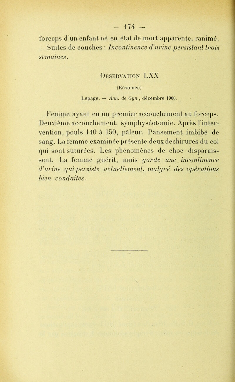 forceps d’un enfant né en état de mort apparente, ranimé. Suites de couches : Inconlinence d'urine persistant trois semaines. Observation LXX (Résumée) Lepage. — Ann. de Gyn., décembre 1900. Femme ayant eu un premier accouchement au forceps. Deuxième accouchement, symphyséotomie. Après l’inter- vention, pouls 140 à 150, pâleur. Pansement imbibé de sang. La femme examinée présente deux déchirures du col qui sont suturées. Les phénomènes de choc disparais- sent. La femme guérit, mais garde une incontinence d'urine qui persiste actuellement, malgré des opérations bien conduites.