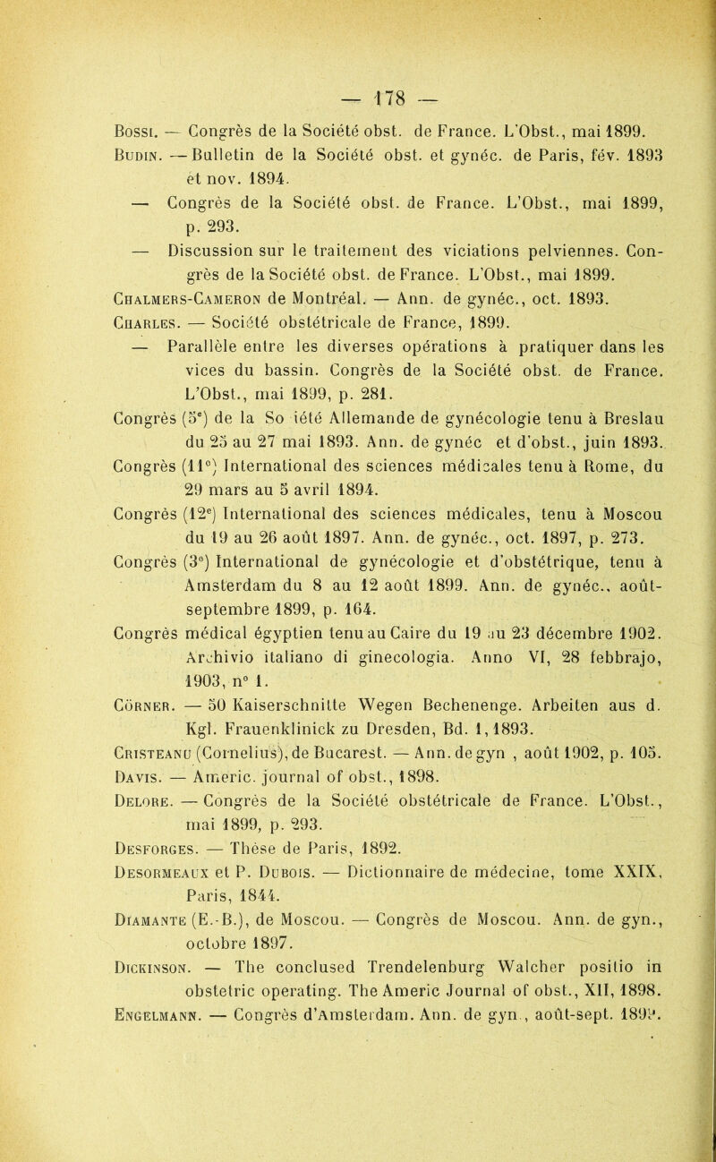 Bossi. — Congrès de la Société obst. de France. L’Obst., mai 1899. Budin. —Bulletin de la Société obst. et g}méc. de Paris, fév. 1893 et nov. 1894. — Congrès de la Société obst. de France. L’Obst., mai 1899, p. 293. — Discussion sur le traitement des viciations pelviennes. Con- grès de la Société obst. de France. L’Obst., mai 1899. Chalmers-Cameron de Montréal. — Ann. de gynéc., oct. 1893. Charles. — Société obstétricale de France, 1899. — Parallèle entre les diverses opérations à pratiquer dans les vices du bassin. Congrès de la Société obst. de France. L'Obst., mai 1899, p. 281. Congrès (5®) de la So iété Allemande de gynécologie tenu à Breslau du 23 au 27 mai 1893. Ann. de gynéc et d’obst., juin 1893. Congrès (11°) International des sciences médicales tenu à Rome, du 29 mars au 5 avril 1894. Congrès (12°) International des sciences médicales, tenu à Moscou du 19 au 26 août 1897. Ann. de gynéc., oct. 1897, p. 273. Congrès (3°) International de gynécologie et d’obstétrique, tenu à Amsterdam du 8 au 12 août 1899. Ann. de gynéc., août- septembre 1899, p. 164. Congrès médical égyptien tenu au Caire du 19 üu 23 décembre 1902. Archivio italiano di ginecologia. Anno VI, 28 febbrajo, 1903, n°l. Corner. — 50 Kaiserschnitte Wegen Bechenenge. Arbeiten aus d. Kgl. Frauenklinick zu Dresden, Bd. 1,1893. Crtsteanu (Cornélius), de Bucarest. — Ann. de gyn , août 1902, p. 103. Davis. — Americ. journal of obst., 1898. Delore.—Congrès de la Société obstétricale de France. L’Obst., mai 1899, p. 293. Desforges. — Thèse de Paris, 1892. Desormeaux et P. Dubois. — Dictionnaire de médecine, tome XXIX, Paris, 1844. Diamante (E.-B.), de Moscou. — Congrès de Moscou. Ann. de gyn., octobre 1897. Dtckinson. — The conclused Trendelenburg Walcher posilio in obstelric operating. The Americ Journal of obst., XII, 1898. Engelmann. — Congrès d’Amsterdam. Ann. de gyn., août-sept. 1899.