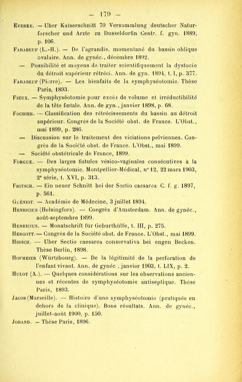 Evèrke. —> Uber Kaïserschnitt 70 Versammiung deutscher Natiir- forscher and Arzte zu Dusseldorfin Centr. f. gyn. 1889, p. 106. Farabeuf (L.-H.). — De l’agrandis, monaentané du bassin oblique ovalaire. Ann. de gynéc., décémbre 1892. — Possibilité et moyens de traiter scientifiquement la dystocie du détroit supérieur rétréci. Ann. de gyn. 1894, 1.1, p. 377. Farabeuf (Pierre). — Les bienfaits de la symphyséotomie. Thèse Paris, 1893. Fieux. — Symphyséotomie pour excès de volume et irréductibilité de la tête fœtale. Ann. de gyn., janvier 1898, p. 68. Fochïer. — Classification des rétrécissements du bassin au détroit supérieur. Congrès de la Société obst. de France. L’Obst., mai 1899, p. 286. — Discussion sur le traitement des viciations pelviennes. Con- grès de la Société obst. de France. L’Obst., mai 1899. — Société obstétricale de France, 1899. Forgue. — Des larges fistules vésico-vaginales consécutives à la symphyséotomie. Montpellier-Médical, n° 12, 22 mars 1903, 2^* série, t. XVI, p. 313. Fritsch. — Fin neuer Schnitt bei der Seclio caesarea C. f. g. 1897, p. 561. Guéniot. — Académie de Médecine, 3 juillet 1894. Henricius (Helsingfors). — Congrès d’Amsterdam. Ann. de gynéc., août-septembre 1899. Henricius. — Monatschrift für Geburthülfe, l. III, p. 275. Hergott.— Congrès de la Société obst. de France. L’Obst., mai 1899. Hirsch. — Uber Sectio caesarea conservativa bei engen Becken. Thèse Berlin, 1898. Hofmeier (Würtzbourg). ~ De la légitimité de la perforation de l’enfant vivant. Ann. de gynéc , janvier 1903, t. LIX, p. 2. Hulot (A.). — Quelques considérations sur les observations ancien- nes et récentes de symphyséotomie antiseptique. Thèse Paris, 1893. Jacob (Marseille). — Histoire d’une symphyséotomie (pratiquée en dehors de la clinique). Bons résultats. Ann. de gynéc., juillet-août 1900, p. 150. JoRAND. — Thèse Paris, 1896.