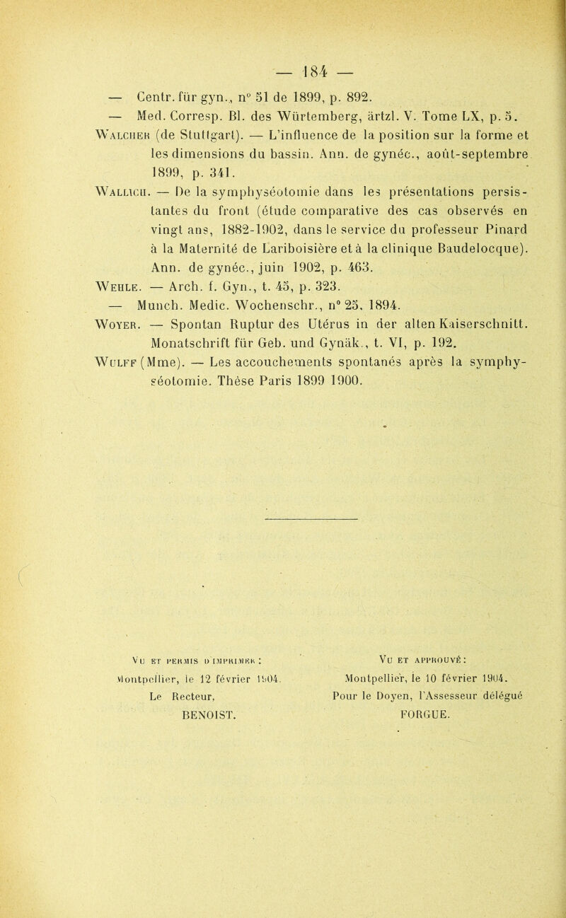 — Centr. für gyn.,, n° 51 de 1899, p. 892. — Med. Corresp. Bl. des Würtemberg, ârtzl. V. Tome LX, p. 5. Walciîeh (de Stut(garl). — L’influence de la position sur la forme et les dimensions du bassin. Ann. de gynéc., août-septembre 1899, p. 341. Wallicu. — De la symphyséotomie dans les présentations persis- tantes du front (étude comparative des cas observés en vingt ans, 1882-1902, dans le service du professeur Pinard à la Maternité de Lariboisière et à la clinique Baudelocque). Ann. de gynéc., juin 1902, p. 463. Wehle. — Arch. f. Gyn., t. 45, p. 323. — Munch. Medic. Wochenscbr., n 25, 1894. WoYER. — Spontan Buptur des Utérus in der alten Kaiserschnitt. Monatschrift für Geb. und Gynâk., t. VI, p. 192. WüLFF(Mme). — Les accouchements spontanés après la symphy- séotomie. Thèse Paris 1899 1900. Vu BT l'EKMIS ü IMPKLYJBK : Vü ET APPROUVÉ; vlontpcllier, ie 12 février 1î^04. Montpellier, le 10 février 19U4. Le Recteur, Pour le Doyen, l’Assesseur délégué FORGUE. BENOIST.