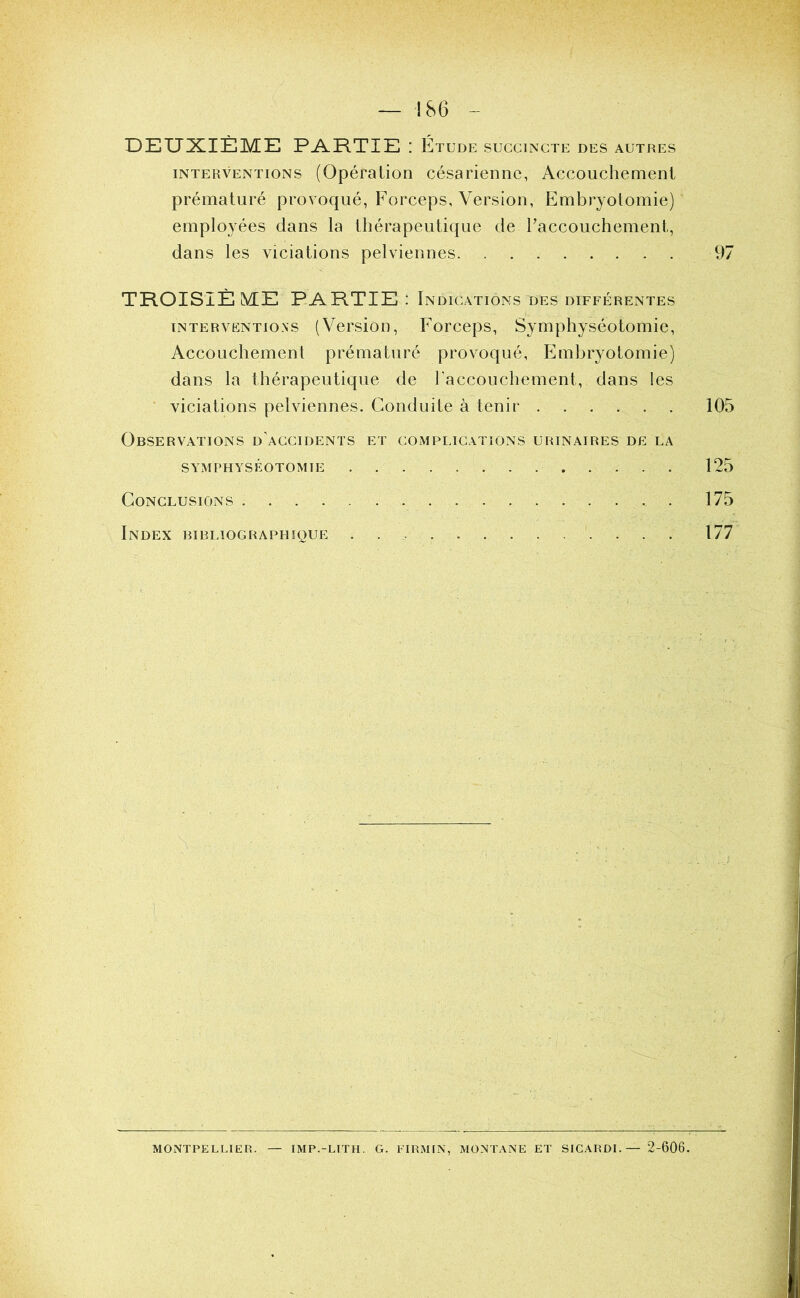 DEUXIÈME PARTIE : Étude succincte des autres INTERVENTIONS (Opération césarienne, Accouchement prématuré provoqué, Forceps, Version, Embryotomie) employées dans la thérapeutique de l’accouchement, dans les viciations pelviennes 97 TROISIÈ ME PARTIE : Indications des différentes INTERVENTIONS (VersioD, Forceps, Symphyséotomie, Accouchement prématuré provoqué. Embryotomie) dans la thérapeutique de raccouchement, dans les ■ viciations pelviennes. Conduite à tenir 105 Observations d’accidents et complications urinaires de la SYMPHYSÉOTOMIE 125 Conclusions 175 Index bibliographique 177 ■i MONTPELLIER. — IMP.-LITH. G. EIRMIN, MONTANE ET SICARDL — 2-606.