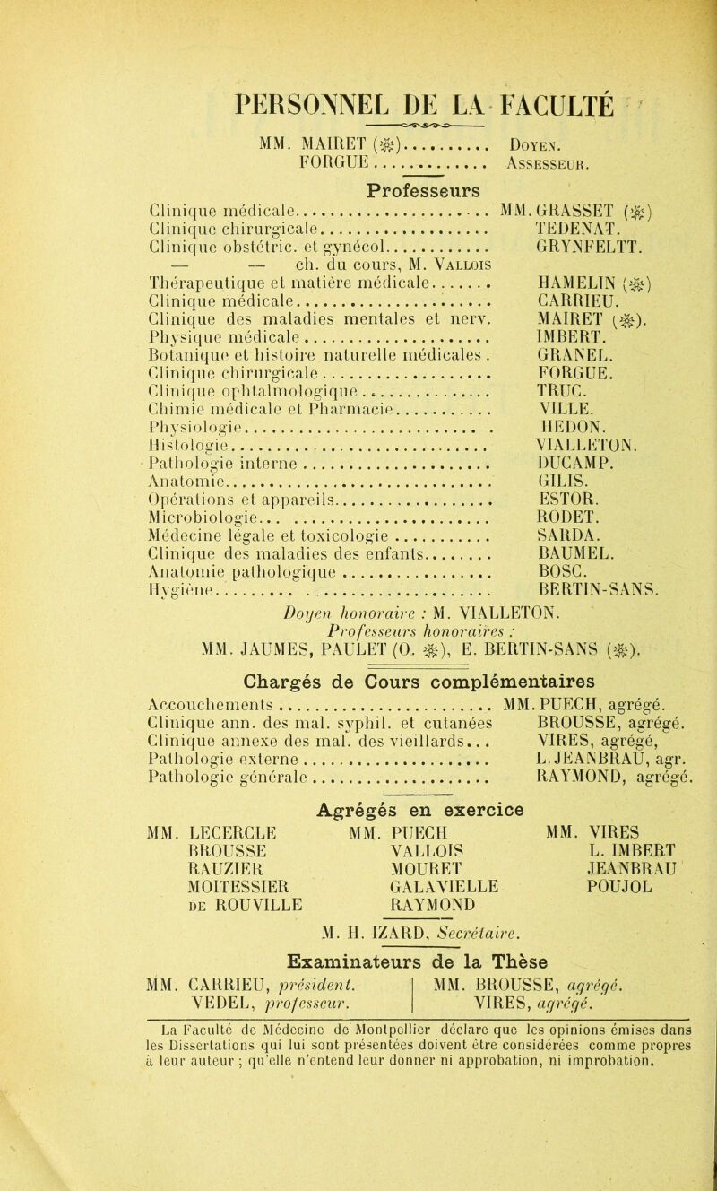 PERSONNEL DE EN FACULTE MM. MAIRET (^) Doyen. FORGUE Assesseur. Professeurs Clinique médicale Clinique chirurgicale Clinique obstétric. et gynécol — — ch. du cours, M. Vallois Thérapeutique et matière médicale Clinique médicale Clinique des maladies mentales et nerv. Physique médicale Botanique et histoire naturelle médicales . Clinique chirurgicale Clinique ophtalmologique Chimie médicale et Pharmacie Pliysiologie . Histologie Pathologie interne Anatomie. Opérations et appareils Microbiologie Médecine légale et toxicologie Clinique des maladies des enfants Anatomie pathologique Hygiène MM.GRASSET (^) TEDENAT. GRYNFELTT. HAMELTN (^) GARRIEU. MAIRET IMBERT. GRANEL. FORGUE. TRUC. VILLE. HEDON. YIALLETON. DUCAMP. GILIS. ESTOR. RODET. SARDA. BAUMEL. BOSG. BERTIN-SANS. Doyen honorable : M. YIALLETON. Professeurs honoraires : MM. JAUMES, PAULET (O. ^), E. BERTIN-SANS (^). Chargés de Cours complémentaires Accouchements MM.PUEGH, agrégé. Clinique ann. des mal. syphil. et cutanées BROUSSE, agrégé. Clinique annexe des mal. des vieillards... VIRES, agrégé, Pathologie externe L. JEANBRAU, agr. Pathologie générale RAYMOND, agrégé. MM. LECERCLE BROUSSE RAUZIER MOITESSIER DE ROU VILLE Agrégés en exercice MM. PUECH VALLOIS MOURET GALAVIELLE RAYMOND MM. VIRES L. IMBERT JEANBRAU■ POUJOL M. H. IZARD, Sec^-étaire. Examinateurs de la Thèse MM. CARRIEU, président. VE DEL, professeur. MM. BROUSSE, agrégé. VIRES, agrégé. La Faculté de Médecine de Montpellier déclare que les opinions émises dans les Dissertations qui lui sont présentées doivent être considérées comme propres a leur auteur ; qu’elle n’entend leur donner ni approbation, ni improbation.