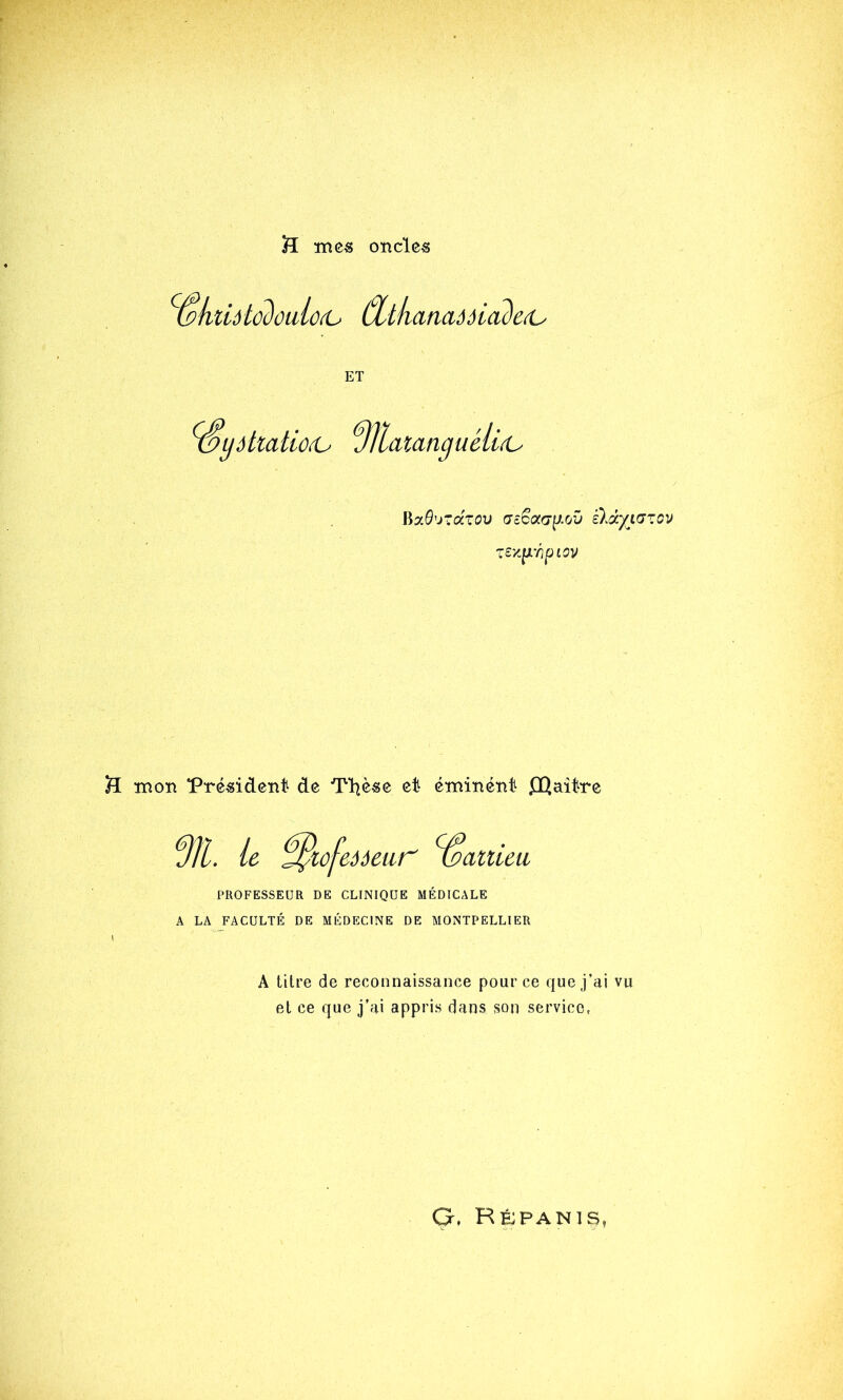 H ïncs onclc« ^ôküôlû2oalû(U (%tkafiaôôia2e^ ET ^ydltatioiO üllatanguéli(U WT.Q'j'dzo'ü (Jc^aa\J.ov £ldyi(JZ0V TSy-^i'optov H ïï^on *Prc«iden1^ de TT^èse et é-mi-né'nt ffiaître f)îl. le ^lofeaetir ’^attieu, PROFESSEUR DE CLINIQUE MÉDICALE A LA FACULTÉ DE MÉDECINE DE MONTPELLIER A titre de reconnaissance pour ce que j’ai vu et ce que j’ai appris dans son service, G. Rfjpanis,