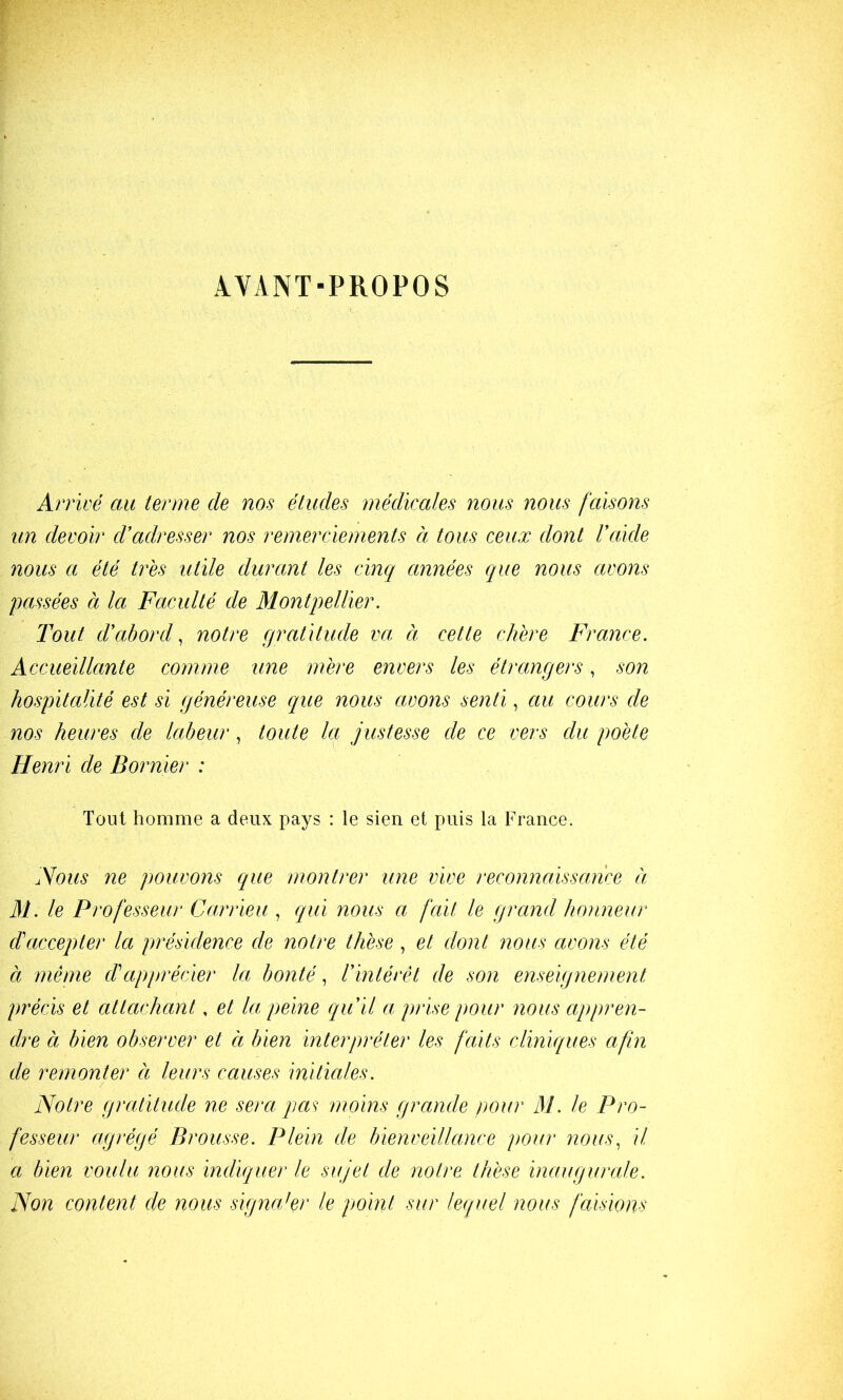 AVANT-PROPOS Arrivé au terme de nos études médicales nous nous faisons un devoir d’adresser nos remerciements a tous ceux dont l’aide nous a été très utile durant les cinq années que nous avons passées à la Faculté de Montpellier. Tout d’abord., notre gratitude va à cette chère France. Accueillante comme une mère envers les étrangers, son hospitalité est si généreuse que nous avons senti, au cours de nos heures de Ictbeur, toute la justesse de ce vers du poète Henri de B or nier : Tout homme a deux pays : le sien et puis la France. Nous ne pouvons que montrer une vive reconnaéissance à Al. le Professeur Carrieu , qui nous a fait le grand honneur d'accepter la présidence de notre thèse , et dont nous avons été à même d'apprécier la bontés l’intérêt de son enseignement précis et attachant, et la peine qu’il a prise pour nous appren- dre à bien observer et à bien interpréter les faits cliniques afin de remonter à leurs causes initiales. Notre gratitude ne sera pas^ moins grande pour M. le Pro- fesseur agrégé Brousse. Plein de bienveillance pour nous^ il a bien voulu 7ious indiquer le sujet de notre thèse inaugurale. Non content de nous signaler le point sur lequel nous faisions