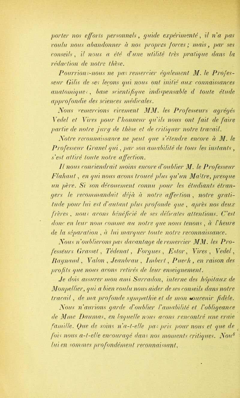 'porter nos efforts personnels, guide expérimenté, U na pas voulu nous abandonner à nos propres forces; nmis, par ses conseils , il nous a été d'une utilité très pratique dans la rédaction de notre thèse. Pourrions-nous ne pas remercier également M. le Profes- seur Gilis de ses leçons qui nous ont initié aux connaissances anatomique<, hase scientifque indispensable d toute étude approfondie des sciences médicales. Nous remercions vivement MM. les Professeurs agrégés Vedel et Vires pour Vhonne\n' qu'ils nous ont fait cle faire partie de notre jurg de thèse et de critiquer notre travail. Notre reconnaissance ne peut que s'étendre encore à M. le Professeur Granel qui, par son amabilité de tous les instants, s'est attiré toute notre affection. Il nous conviendrait moins encore d'oublier M. le Professeur Flahaut, en qui nous avons trouvé plus qu'un Maître, presque un père. Si son dévouement connu pour les étudiants étran- gers le recommandait déjà à notre affection , notre grati- tude pour lui est d'autant plus profonde que , après nos deux frères , nous avons bénéficié de ses délicates attentions. C'est donc en leur nom comme au notre que nous tenons, à l'heure de la séparation , à lui marquer toute notre reconnaissance. Nous n oublierons pas davantage de remercier MM. les Pro- fessêurs Grasset, Tédenat, Forgues , Estor, Vires , Vedel, Raynaud, Vcdon , Jeanbrau , Imbert, Puech, en raison des profits que nous avons retirés de leur enseignement. Je dois assurer mon ami Sarradon, interne des hôpitaux de Monpellier, qui a bien voulu nous aider de ses conseils dans notre travail, de ma profonde sympathie et de mon *K)uvenir fidèle. Nous n'aurions garde d'oublier l'amabilité et l'obligeance de Mme Daumas, en laquelle nous avons rencontré une vraie famille. Que de soins n a-t-elle pa< pris pour nous et que de fois nous a-t-elle encouragé dans nos moments critiques. NoiF hnen sommes profondément reconnaissant,