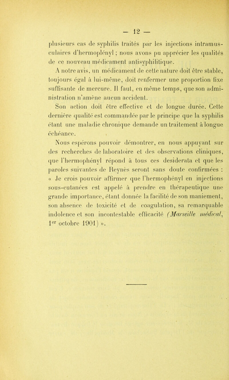 plusieurs cas de syphilis traités par les injections intramus- culaires d’hermoplényl ; nous avons pu apprécier les qualités de ce nouveau médicament antisyphilitique. A notre avis, un médicament de cette nature doit être stable, toujours égal à lui-même, doit renfermer une proportion fixe suffisante de mercure. Il faut, en même temps, que son admi- nistration n’amène aucun accident. Son action doit être effective et de longue durée. Cette dernière qualité est commandée par le principe que la syphilis étant une maladie chronique demande un traitement àlongue échéance. Nous espérons pouvoir démontrer, en nous appuyant sur des recherches de laboratoire et des observations cliniques, que riiermophényl répond à tous ces desiderata et que les paroles suivantes de Reynès seront sans doute confirmées : « Je crois pouvoir affirmer que rhermophényl en injections sous-cutanées est appelé à prendre en thérapeutique une grande importance, étant donnée la facilité de son maniement, son absence de toxicité et de coagulation, sa remarquable indolence et son incontestable efficacité (Marseille médical^ octobre 1901) )>.