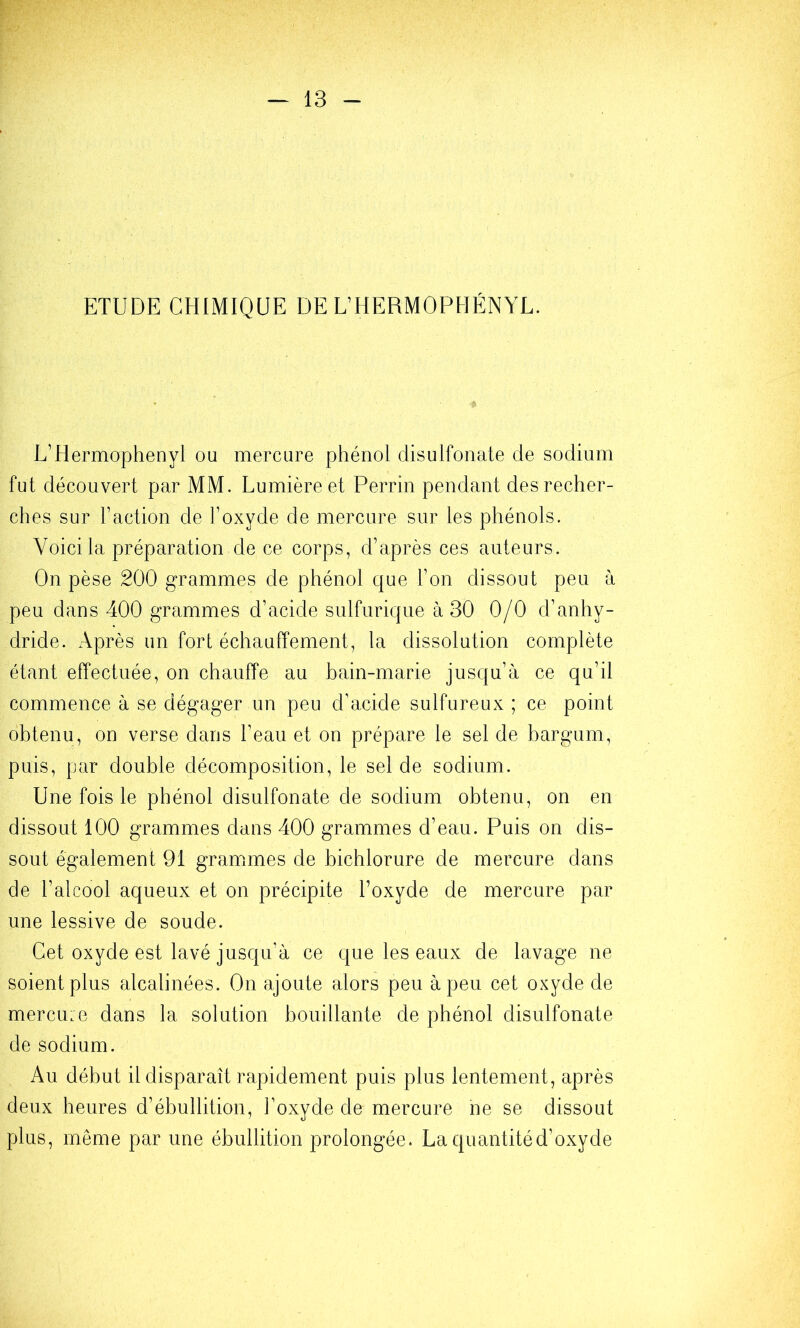 ETUDE CHIMIQUE DE L’HERMOPHÉNYL. U’Hermophenyl ou mercure phénol disulfonate de sodium fut découvert par MM. Lumière et Perrin pendant des recher- ches sur Faction de l’oxyde de mercure sur les phénols. Voici la préparation de ce corps, d’après ces auteurs. On pèse 200 grammes de phénol que l’on dissout peu à peu dans 400 grammes d’acide sulfurique à 30 0/0 d’anhy- dride. Après un fort échauffement, la dissolution complète étant effectuée, on chauffe au bain-marie jusqu’à ce qu’il commence à se dégager un peu d’acide sulfureux ; ce point obtenu, on verse dans l’eau et on prépare le sel de bargum, puis, par double décomposition, le sel de sodium. Une fois le phénol disulfonate de sodium obtenu, on en dissout 100 grammes dans 400 grammes d’eau. Puis on dis- sout également 91 gramimes de bichlorure de mercure dans de l’alcool aqueux et on précipite l’oxyde de mercure par une lessive de soude. Cet oxyde est lavé jusqu’à ce que les eaux de lavage ne soient plus alcalinées. On ajoute alors peu à peu cet oxyde de mercu:e dans la solution bouillante de phénol disulfonate de sodium. Au début il disparaît rapidement puis plus lentement, après deux heures d’ébullition, l’oxyde de mercure ne se dissout plus, même par une ébullition prolongée. Laquantitéd’oxyde