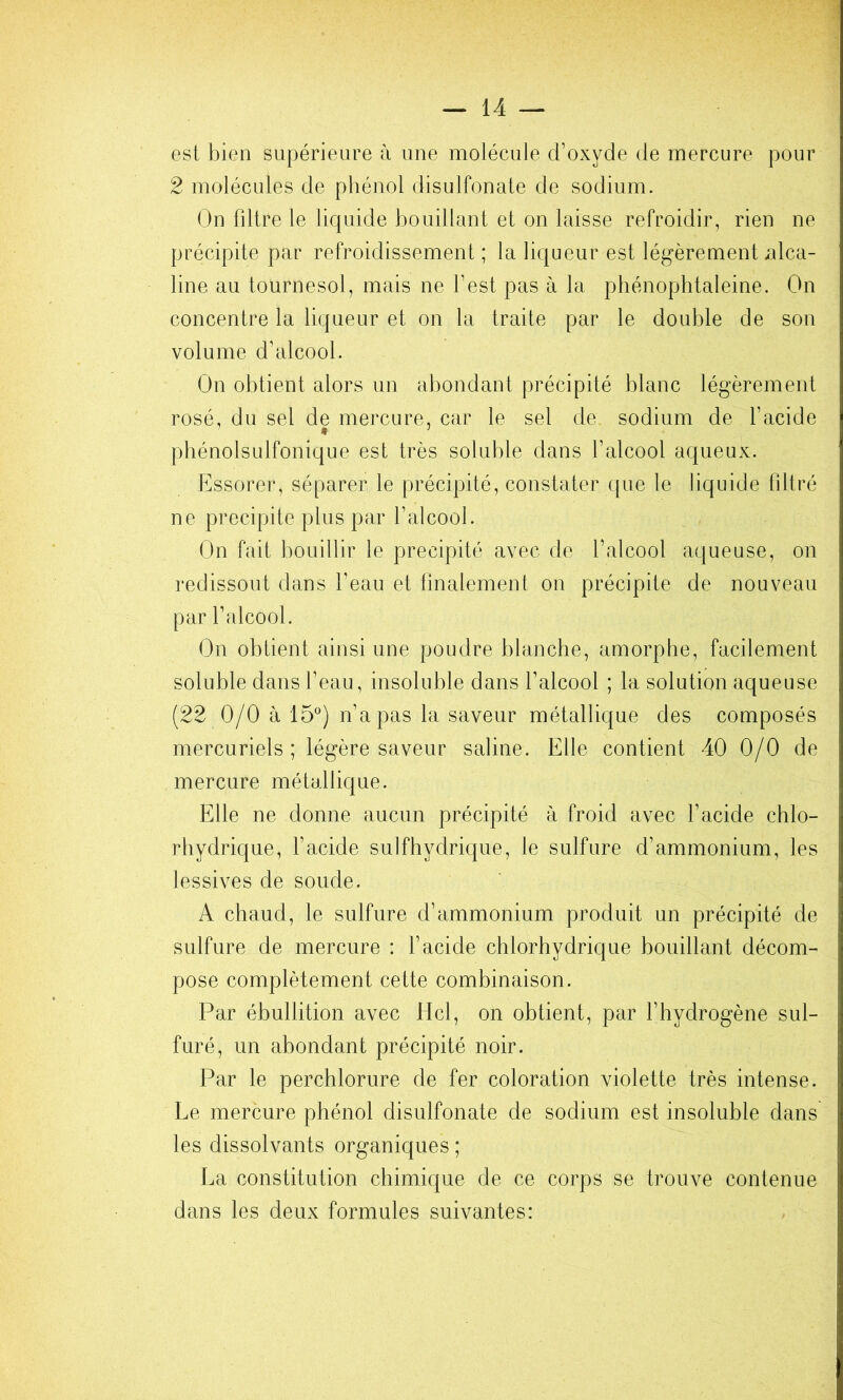 est bien supérieure à une molécule d’oxyde de mercure pour 2 molécules de phénol disulfonate de sodium. On filtre le liquide bouillant et on laisse refroidir, rien ne précipite par refroidissement ; la liqueur est légèrement xilca- line au tournesol, mais ne l’est pas à la phénophtaleine. On concentre la liqueur et on la traite par le double de son volume d’alcool. On obtient alors un abondant précipité blanc légèrement rosé, du sel de mercure, car le sel de sodium de l’acide pbénolsulfonique est très soluble dans l’alcool aqueux. Essorer, séparer le précipité, constater que le liquide filtré ne précipité plus par l’alcool. On fait bouillir le précipité avec de l’alcool aqueuse, on redissout dans l’eau et finalement on précipite de nouveau par l’alcool. On obtient ainsi une poudre blanche, amorphe, facilement soluble dans l’eau, insoluble dans l’alcool ; la solution aqueuse (22 0/0 à 15®) n’a pas la saveur métallique des composés mercuriels; légère saveur saline. Elle contient 40 0/0 de mercure métallique. Elle ne donne aucun précipité à froid avec l’acide chlo- rhydrique, l’acide sulfhydrique, le sulfure d’ammonium, les lessives de soude. A chaud, le sulfure d’ammonium produit un précipité de sulfure de mercure : l’acide chlorhydrique bouillant décom- pose complètement cette combinaison. Par ébullition avec Hcl, on obtient, par l’hydrogène sul- furé, un abondant précipité noir. Par le perchlorure de fer coloration violette très intense. Le mercure phénol disulfonate de sodium est insoluble dans les dissolvants organiques ; La constitution chimique de ce corps se trouve contenue dans les deux formules suivantes: