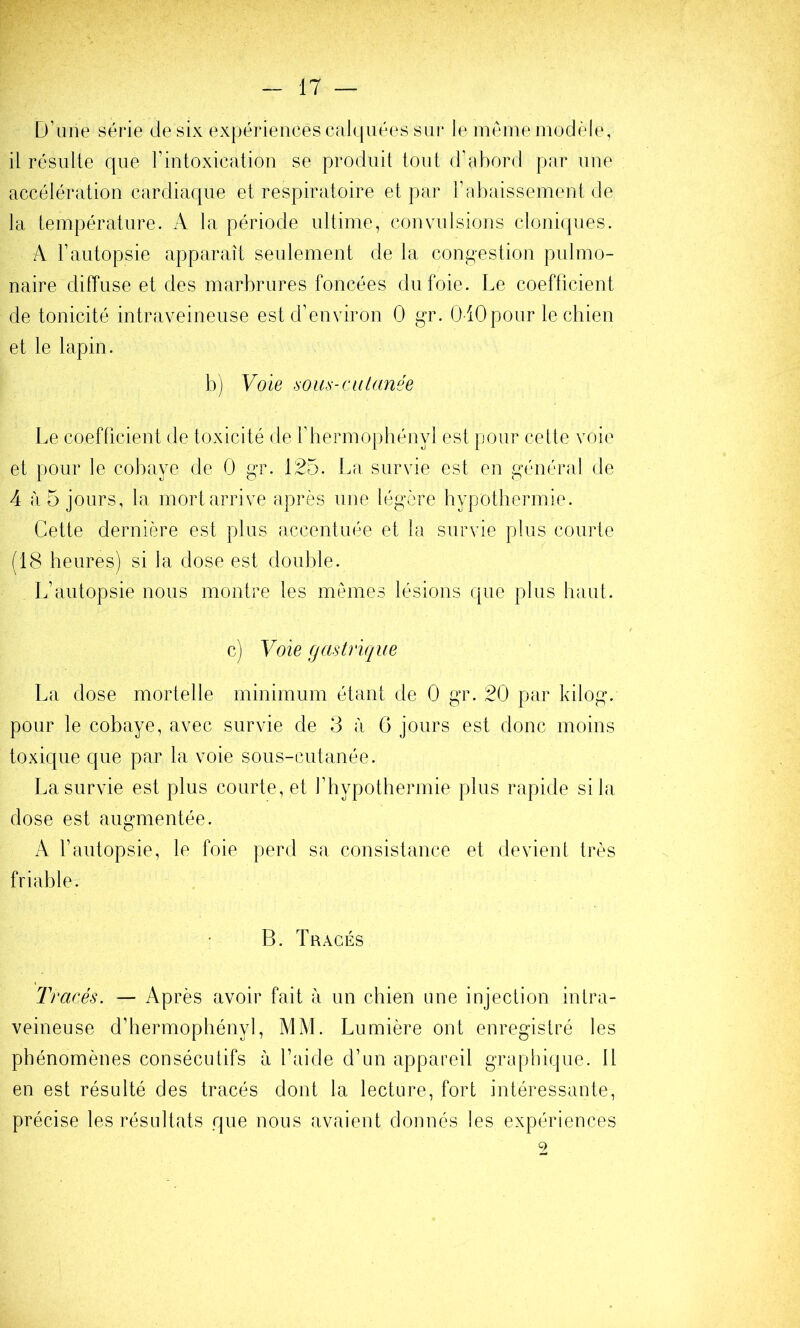 D’une série de six expériences cfilquées sm* le même modèle, il résulte que l’intoxication se produit tout d’abord par une accélération cardiaque et respiratoire et par l’abaissement de la température. A la période ultime, convulsions cloniques. A l’autopsie apparaît seulement de la congestion pulmo- naire diffuse et des marbrures foncées du foie. Le coefficient de tonicité intraveineuse est d’environ 0 gr. 0-10pour le cbien et le lapin. b) Voie sous-Cil lunée Le coefficient de toxicité de rhermopbényl est pour cette voie et pour le cobaye de 0 gr. 125. La survie est en général de 4 à 5 jours, la mort arrive après une légère hypotbermie. Cette dernière est plus accentiu^e et la survie plus courte (18 heures) si la dose est double. L’autopsie nous montre les memes lésions que plus haut. c) Voie gastrique La dose mortelle minimum étant de 0 gr. 20 par kilog. pour le cobaye, avec survie de 3 à 6 jours est donc moins toxique que par la voie sous-cutanée. La survie est plus courte, et l’hypothermie plus rapide si la dose est augmentée. A l’autopsie, le foie perd sa consistance et devient très friable. B. Tracés Tracés. — Après avoir fait à un cbien une injection intra- veineuse d’hermophényl, MM. Lumière ont enregistré les phénomènes consécutifs à l’aide d’un appareil graphique. 11 en est résulté des tracés dont la lecture, fort intéressante, précise les résultats que nous avaient donnés les expériences 9