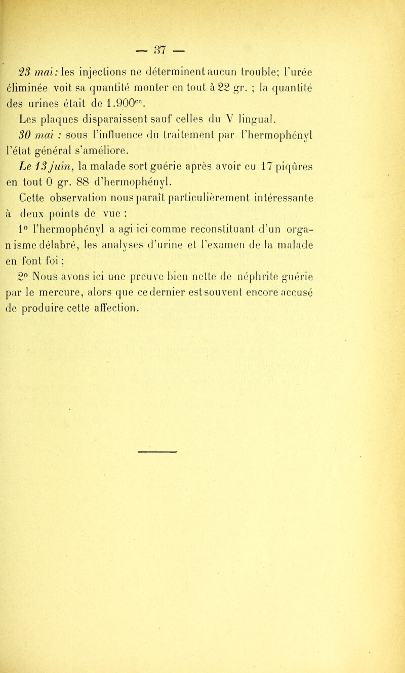 maï:\Q^ injections ne déterminent aucun trouble; l’urée éliminée voit sa quantité monter en tout à22 gr. ; la quantité des urines était de 1.900'^^^. Les plaques disparaissent sauf celles du V lingual. 30 mai : sous l’influence du traitement par l’hermophényl l’état général s’améliore. Le iS Juin^ la malade sort guérie après avoir eu 17 piqûres en tout 0 gr. 88 d’hermophényl. Cette observation nous paraît particulièrement intéressante à deux points de vue : 1° rbermophényl a agi ici comme reconstituant d’un orga- nisme délabré, les analvses d’urine et l’examen de la malade en font foi ; 2° Nous avons ici une preuve bien nette de néphrite guérie par le mercure, alors que cedernier estsouvent encore accusé de produire cette affection.