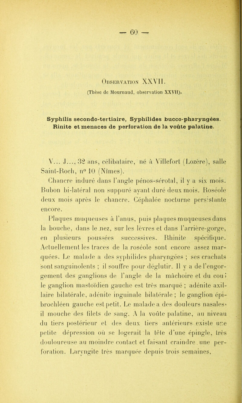 Observation XXVII. (Thèse de Mournaud, observation XXVII). Syphilis secondo-tertiaire, Syphilides bucco-pharyngées. Rinite et menaces de perforation de la voûte palatine. V... J..., 32 ans, célibataire, né à Villefort (Lozère), salle Saint-Roch, n® 10 (Nîmes). Chancre induré dans Tangle pénos-sérotal, il y a six mois. Bubon bi-latéral non suppuré ayant duré deux mois. Roséole deux mois après le chancre. Céphalée nocturne persistante encore. Flaques muqueuses à Lanus, puis plaques muqueuses dans la bouche, dans le nez, sur les lèvres et dans l’arrière-gorge, en plusieurs poussées successives. Rhinite spécifique. Actuellement les traces de la roséole sont encore assez mar- quées. Le malade a des syphilides pharyngées ; ses crachats sont sanguinolents ; il souffre pour déglutir. Il y a de l’engor- gement des ganglions de l’angle de la mâchoire et du cou 5 le ganglion mastoïdien gauche est très marqué ; adénite axil- laire bilatérale, adénite inguinale bilatérale ; le ganglion épi- brochléen gauche est petit. Le malade a des douleurs nasales^ il mouche des filets de sang. la voûte palatine, au niveau du tiers postérieur et des deux tiers antérieurs existe une petite dépression où se logerait la tète d’une épingle, très douloureuse au moindre contact et faisant craindre, une per- foration. Laryngite très marquée depuis trois sernaines,