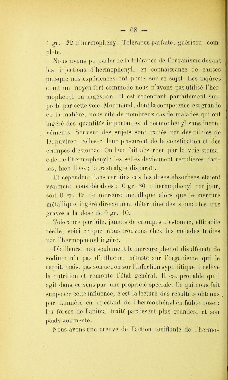 plète. Nous avons pu parler de la tolérance de l’organisme devant les injections d’hermophényl, en connaissance de causes puisque nos expériences ont porté sur ce sujet. Les piqûres étant un moyen fort commode nous n’avons pas utilisé l’her- mophényl en ingestion. Il est cependant parfaitement sup- porté par cette voie. Mournaud, dont la compétence estgrande en la matière, nous cite de nombreux cas de malades qui ont ingéré des quantités importantes d’hermophényl sans incon- vénients. Souvent des sujets sont traités par des pilules de Dupuytren, celles-ci leur procurent de la constipation et des crampes d’estomac. On leur fait absorber par la voie stoma- cale de rhermophényl : les selles deviennent régulières, faci- les, bien liées ; la gastralgie disparaît. Et cependant dans certains cas les doses absorbées étaient vraiment considérables: 0 gr. 30 d’hermophényl par jour, soit 0 gr. 12 de mercure métallique alors que le mercure métallique ingéré directement détermine des stomatites très graves à la dose de 0 gr. 10. Tolérance parfaite, jamais de crampes d’estomac, efficacité réelle, voici ce que nous trouvons chez les malades traités par rhermophényl ingéré. D’ailleurs, non seulement le mercure phénol disulfonate de sodium n’a pas d’influence néfaste sur l’organisme qui le reçoit, mais, pas son action sur l’infection syphilitique, il relève la nutrition et remonte l’étal général. 11 est probable qu’il agit dans ce sens par une propriété spéciale. Ce qui nous fait supposer cette influence, c’est la lecture des résultats obtenus par Lumière en injectant de l’hermophényl en faible dose : les forces de l’animal traité paraissent plus grandes, et son poids augmente. Nous avons une preuve de l’action tonifiante de l’hermo-