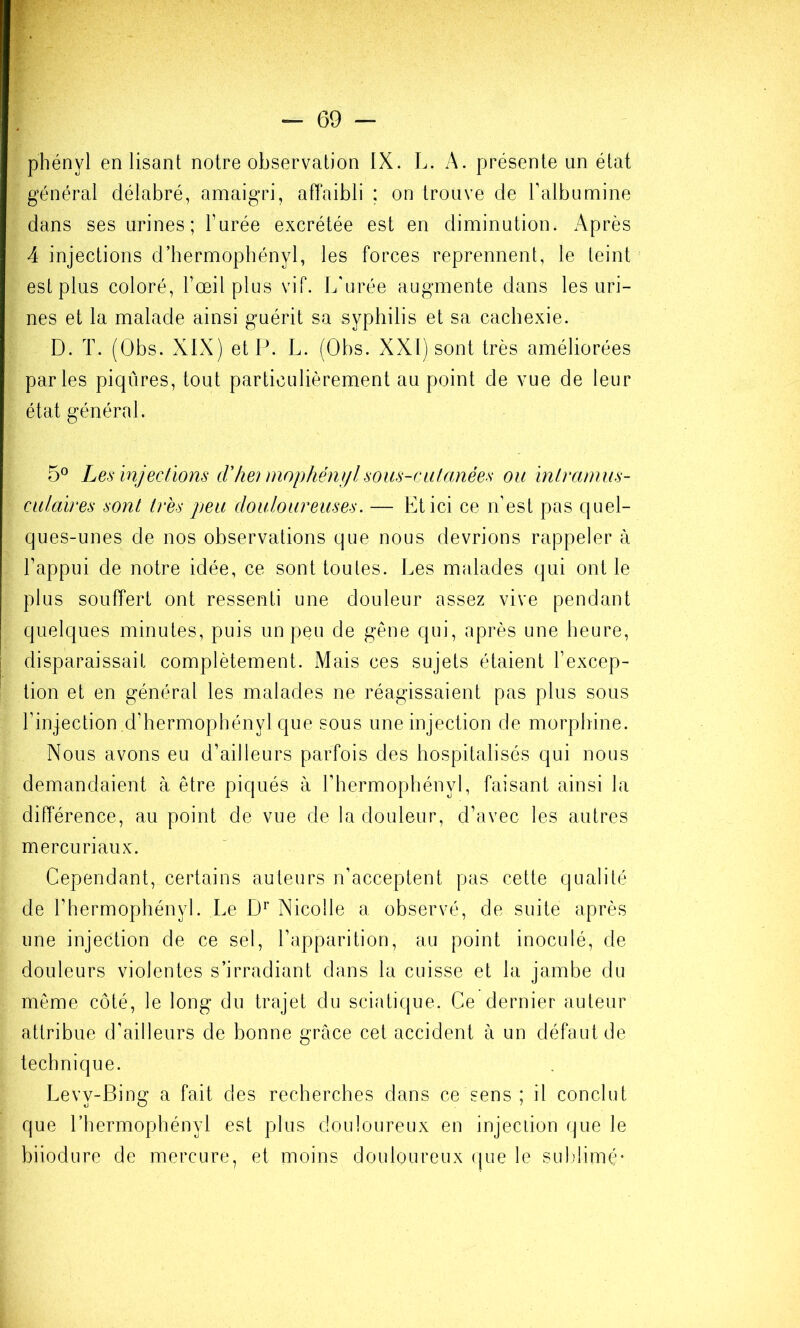 général délabré, amaigri, affaibli ; on trouve de l’albumine dans ses urines; l’urée excrétée est en diminution. Après 4 injections d’hermophényl, les forces reprennent, le teint est plus coloré, Fœil plus vif. L'urée augmente dans les uri- nes et la malade ainsi guérit sa syphilis et sa cachexie. D. T. (Obs. XIX) et P. L. (Obs. XXI) sont très améliorées parles piqûres, tout particulièrement au point de vue de leur état général. 5° Les injections dliei mophéni/lsoiis-ciilanées ou intramus- culaires sont très peu douloureuses. — Et ici ce n’est pas quel- ques-unes de nos observations que nous devrions rappeler à l’appui de notre idée, ce sont toutes. Les malades qui ont le plus souffert ont ressenti une douleur assez vive pendant quelques minutes, puis un peu de gêne qui, après une heure, disparaissait complètement. Mais ces sujets étaient l’excep- tion et en général les malades ne réagissaient pas plus sous l’injection ,d’hermophényl que sous une injection de morphine. Nous avons eu d’ailleurs parfois des hospitalisés qui nous demandaient à être piqués à l’hermophényl, faisant ainsi la différence, au point de vue de la douleur, d’avec les autres mercuriaux. Cependant, certains auteurs n’acceptent pas cette qualité de l’hermophényl. Le Nicolle a observé, de suite après une injection de ce sel, l’apparition, au point inoculé, de douleurs violentes s’irradiant dans la cuisse et la jambe du même côté, le long du trajet du sciatique. Ce dernier auteur attribue d’ailleurs de bonne grâce cet accident à un défaut de technique. Levy-Bing a fait des recherches dans ce sens ; il conclut que l’hermophényl est plus douloureux en injeciion que le biiodure de mercure, et moins douloureux que le suldimê-