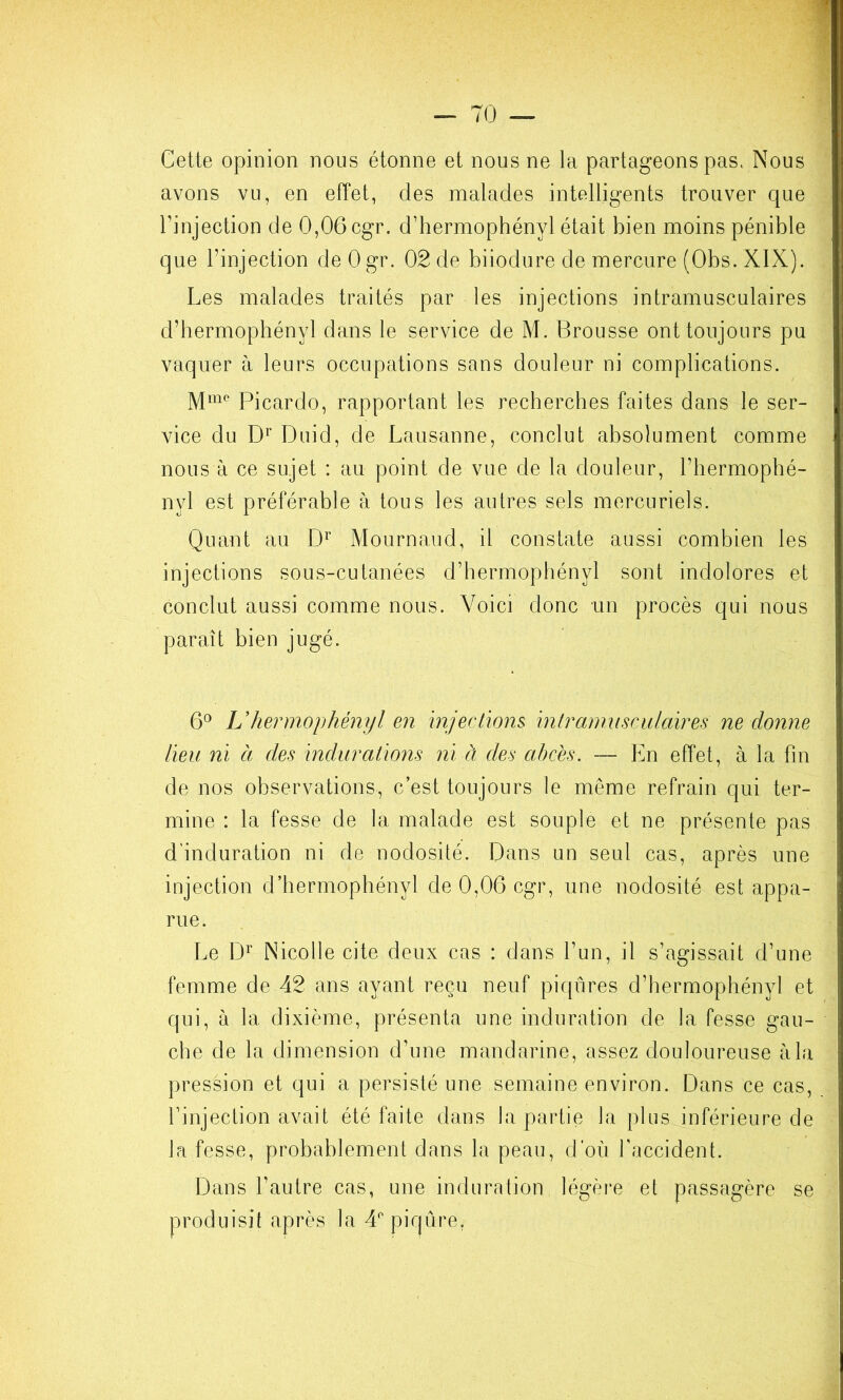 Cette opinion nous étonne et nous ne la partageons pas. Nous avons vu, en effet, des malades intelligents trouver que l’injection de 0,06 cgr. d’hermophényl était bien moins pénible que l’injection de Ogr. 02 de biiodure de mercure (Obs. XIX). Les malades traités par les injections intramusculaires d’hermophényl dans le service de M. Brousse ont toujours pu vaquer à leurs occupations sans douleur ni complications. M™ Picardo, rapportant les recherches faites dans le ser- vice du Duid, de Lausanne, conclut absolument comme nous à ce sujet : au point de vue de la douleur, l’hermophé- nyl est préférable à tous les autres sels mercuriels. Quant au D’’ Mournaiid, il constate aussi combien les injections sous-cutanées d’hermophényl sont indolores et conclut aussi comme nous. Voici donc un procès qui nous paraît bien jugé. 6° L’hermophényl en injections, inlramiisculaïres ne donne lieu ni à des indurations ni à des abcès. — En effet, à la fin de nos observations, c’est toujours le même refrain qui ter- mine : la fesse de la malade est souple et ne présente pas d'induration ni de nodosité. Dans un seul cas, après une injection d’hermophényl de 0,06 cgr, une nodosité est appa- rue. Le Nicolle cite deux cas : dans l’un, il s’agissait d’une femme de 42 ans ayant reçu neuf piqûres d’hermophényl et qui, à la dixième, présenta une induration de la fesse gau- che de la dimension d’une mandarine, assez douloureuse à la pression et qui a persisté une semaine environ. Dans ce cas, l’injection avait été faite dans la partie la plus inférieure de la fesse, probablement dans la peau, d’où l’accident. Dans l’autre cas, une induration légère et passagère se produisit après la d'piqûre,