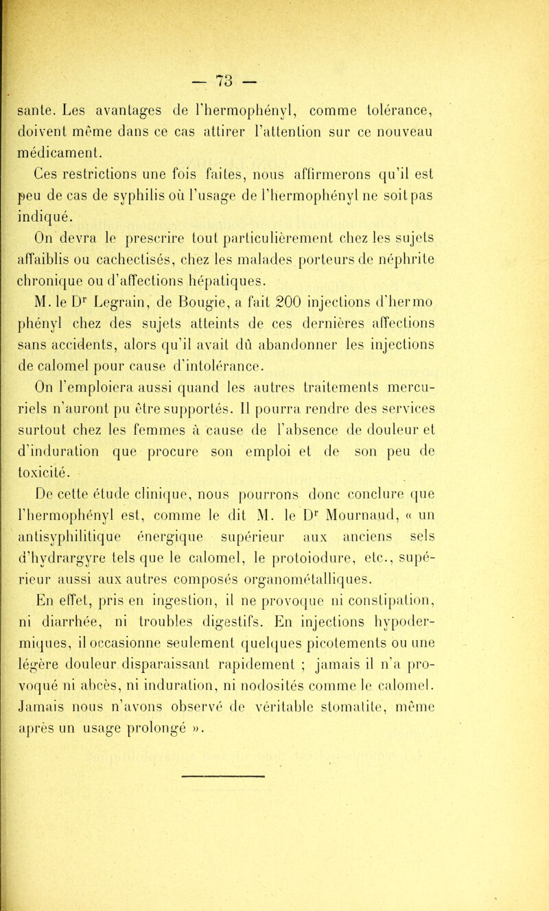 — 73 — santé. Les avantages de rhermophényl, comme tolérance, doivent meme dans ce cas attirer l’attention sur ce nouveau médicament. Ces restrictions une fois faites, nous affirmerons qu’il est peu de cas de syphilis où l’usage de l’hermophényl ne soit pas indiqué. On devra le prescrire tout particulièrement chez les sujets affaiblis ou cachectisés, chez les malades porteurs de néphrite chronique ou d’affections hépatiques. M. le Legrain, de Bougie, a fait 200 injections d’hermo phényl chez des sujets atteints de ces dernières affections sans accidents, alors qu’il avait dû abandonner les injections de calomel pour cause d’intolérance. On l’emploiera aussi quand les autres traitements mercu- riels n’auront pu être supportés. Il pourra rendre des services surtout chez les femmes à cause de l’absence de douleur et d’induration que procure son emploi et de son peu de toxicité. De cette étude clinique, nous pourrons donc conclure que rhermophényl est, comme le dit M. le Mournand, (( un antisyphilitique énergique supérieur aux anciens sels d’hydrargyre tels que le calomel, le protoiodure, etc., supé- rieur aussi aux autres composés organométalliques. En effet, pris en ingestion, il ne provoque ni constipation, ni diarrhée, ni troubles digestifs. En injections hypoder- miques, il occasionne s-eulement quelques picotements ou une légère douleur.disparaissant rapidement ; jamais il n’a pro- voqué ni abcès, ni induration, ni nodosités comme le calomel. Jamais nous n’avons observé de véritable stomatite, même après un usage prolongé ».