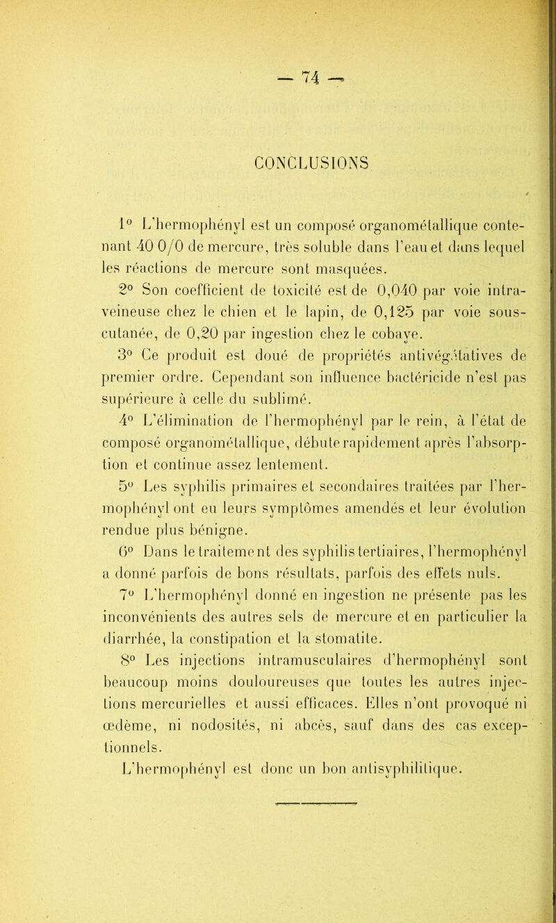 CONCLUSIONS L'hermophényl est un composé organomélallique conte- nant 40 0/0 de mercure, très soluble dans l’eau et dans lequel les réactions de mercure sont masquées. 2^ Son coefficient de toxicité est de 0,040 par voie intra- veineuse chez le chien et le lapin, de 0,125 par voie sous- cutanée, de 0,20 par ingestion chez le cobaye. 3° Ce produit est doué de propriétés antivégétatives de premier ordre. Cependant son influence bactéricide n’est pas supérieure à celle du sublimé. 4® L’élimination de l’hermophényl par le rein, à l’état de composé organométallique, débute rapidement après l’absorp- tion et continue assez lentement. 5^ Les syphilis primaires et secondaires traitées par l’her- mophényl ont eu leurs symptômes amendés et leur évolution rendue plus bénigne. 6° Dans le traitement des syphilis tertiaires, l’hermophényl a donné parfois de bons résultats, parfois des effets nuis. 7^ L’hermophényl donné en ingestion ne présente pas les inconvénients des autres sels de mercure et en particulier la diarrhée, la constipation et la stomatite. 8° Les injections intramusculaires d’hermophényl sont beaucoup moins douloureuses que toutes les autres injec- tions mercurielles et aussi efficaces. Elles n’ont provoqué ni œdème, ni nodosités, ni abcès, sauf dans des cas excep- tionnels. L’hermophényl est donc un hon anlisyphilitique.