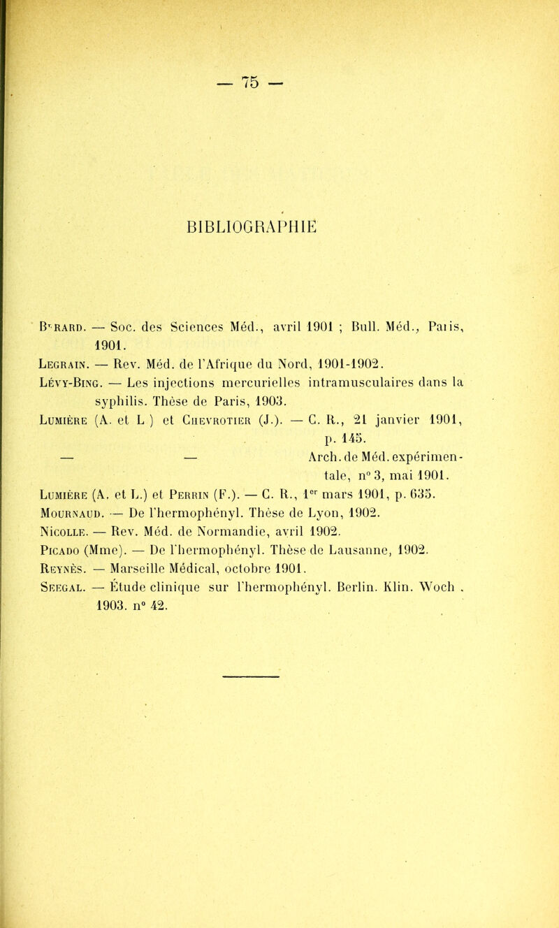 B'rard. — Soc. des Sciences Méd., avril 1901 ; Bull. Méd.^ Paiis, 1901. Legrain. — Rev. Méd. de l’Afrique du Nord, 1901-1902. Lévy-Bing. — Les injections mercurielles intramusculaires dans la syphilis. Thèse de Paris, 1903. Lumière (A. et L ) et Giievrotier (J.). — G. R., 21 janvier 1901, p. 145. — — Arch.de Méd. expérimen- tale, n° 3, mai 1901. Lumière (A. et L.) et Perrin (F.). — G. R., 1'' mars 1901, p. 635. Mournaud. — De l’hermophényl. Thèse de Lyon, 1902. NicoLLE. — Rev. Méd. de Normandie, avril 1902. PiCADO (Mme). — De l'hermophényl. Thèse de Lausanne, 1902. Reynès. — Marseille Médical, octobre 1901. Seegal. — Étude clinique sur l’hermophényl. Berlin. Klin. Woch . 1903. n» 42.