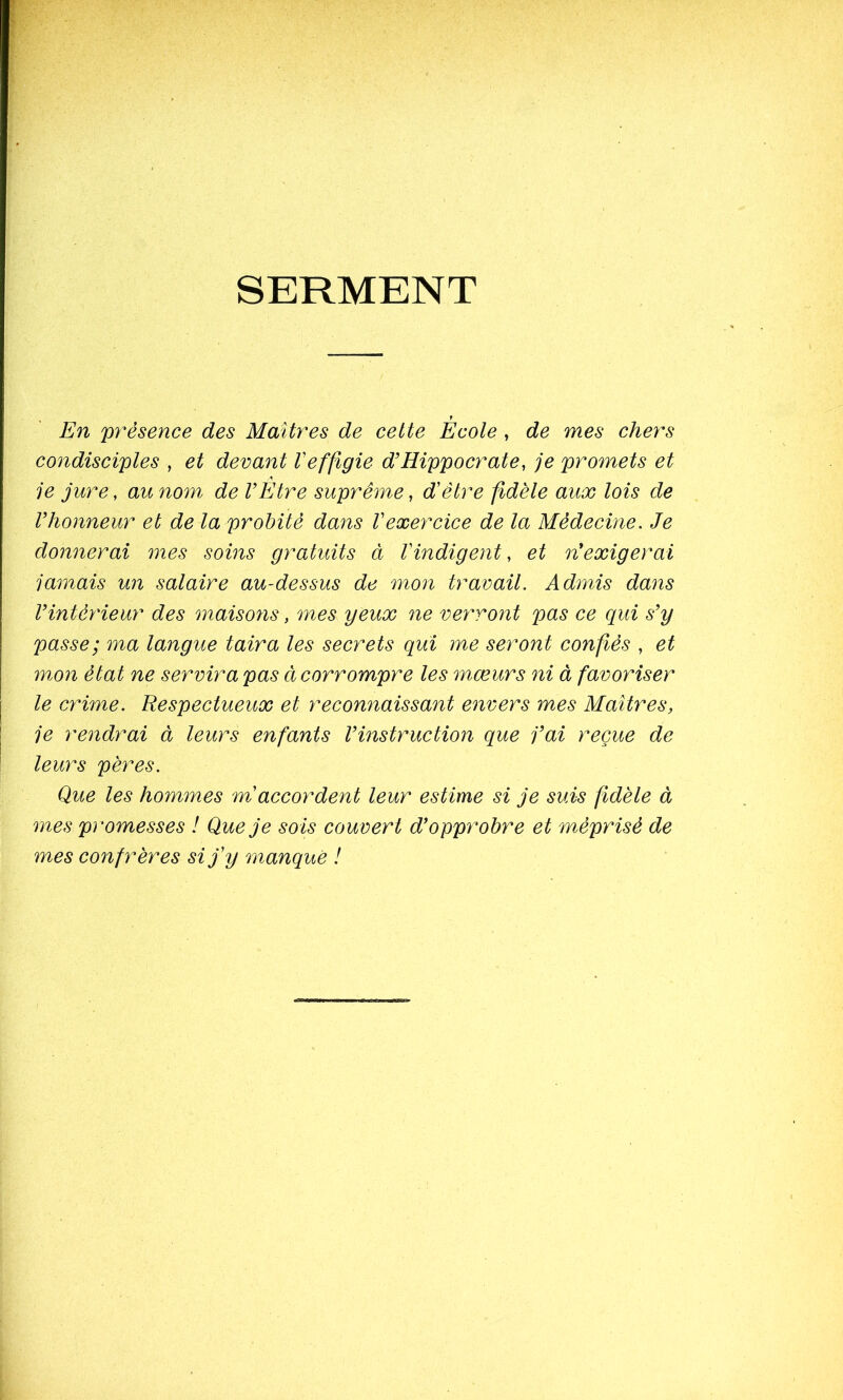 SERMENT En présence des Maîtres de cette Ecole , de mes chers condisciples , et devant Veffigie d’Hippocrate, je promets et je jure, au nom de l’Etre suprême, dêtre fidèle aux lois de l’honneur et de la probité dans Vexercice de la Médecine. Je donnerai mes soins gratuits à Vindigent, et n’exigerai jamais un salaire au-dessus de mon travail. Admis dans l’intérieur des maisoyis, mes yeux ne verront pas ce qui s’y passe; ma langue taira les secrets qui me seront confiés , et mon état ne servira pas cl corrompre les mœurs ni à favoriser le crime. Respectueux et reconnaissant envers mes Maîtres, je rendrai à leurs enfants l’instruction que j’ai reçue de leurs pères. Que les hommes m'accordent leur estime si je suis fidèle à mes promesses ! Que je sois couvert d’opprobre et méprisé de mes confrères si j’y manqué !