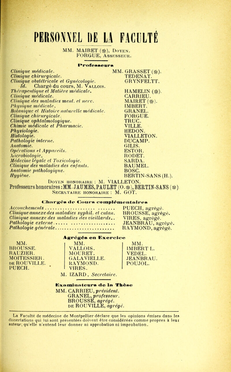 MM. MMRET (#), Doyen. FOHGUE, Assf^sseur. Professeurs Clinique médicale. MM. GRASSET (#). Clinique chirurgicale. TEDENAT. Clinique obstétricale et Gynécologie. Id. Chargé du cours, M. Vallois. GRYNFELTT. Thérapeutique et Matière médicale. HAMELIN (#). Clinique médicale. CARRIEU. Clinique des maladies ment, et nerv. MAIRET(^). Physique médicale. IMBERT. Botanique et Histoire naturelle médicale. GRANEL. Clinique chirurgicale. FORGUE. Clinique ophtalmologique. TRUC. Chimie médicale et Pharmacie. VILLE. Physiologie. HEDON. Histologie. VIALLETON. Pathologie interne. DUCAMP. Anatomie. GILIS. Opérations H Appareils. ESTOR. Microbiologie, Médecine légale et Toxicologie. RODET. SARDA. Clinique des maladies des enfants. BAUMEL. Anatomie pathologique. BOSC. Hygiène. BERTIN-SANS (H Doyen honoraire : M. VIALLETON. Professeurs honoraires: MM. J AUMES, P AULET (0.^),BEE,TIN-SANS (#) SECRETAIRE HONORAIRE : M. GOT. Cliargésde Cours complémentaires Accouchements PUECH, agrégé. Clinique annexe des maladies syphil. et cutan. BROUSSE, agrégé. Clinique annexe des maladies des vieillards.. VIRES, agrégé. Pathologie externe JEANBRAU, agrégé. Pathologie générale RAYMOND, agrégé. MM. IMBERT L. VEDEL. JEANBRAU. POUJOL. M. IZARD, Secrétaire. MM. BROUSSE. RAUZIER. MOITESSIER. de ROUVILLE. PUECH. Agrégé» en Exercice MM. VALLOIS. MOURET. GALAVIELLE. RAYMOND. VIRES. Examinateurs de la Thèse MM. CARRIEU, président. GRANEL, professeur. BROUSSE, agrégé. de ROUVILLE, agrégé. La Faculté de médecine de Montpellier déclare que les opinions émises dans les dissertations qui lui sont présentées doivent être considérées comme propres à leu j auteur; qu’elle n’entend leur donner ni approbation ni improbation.