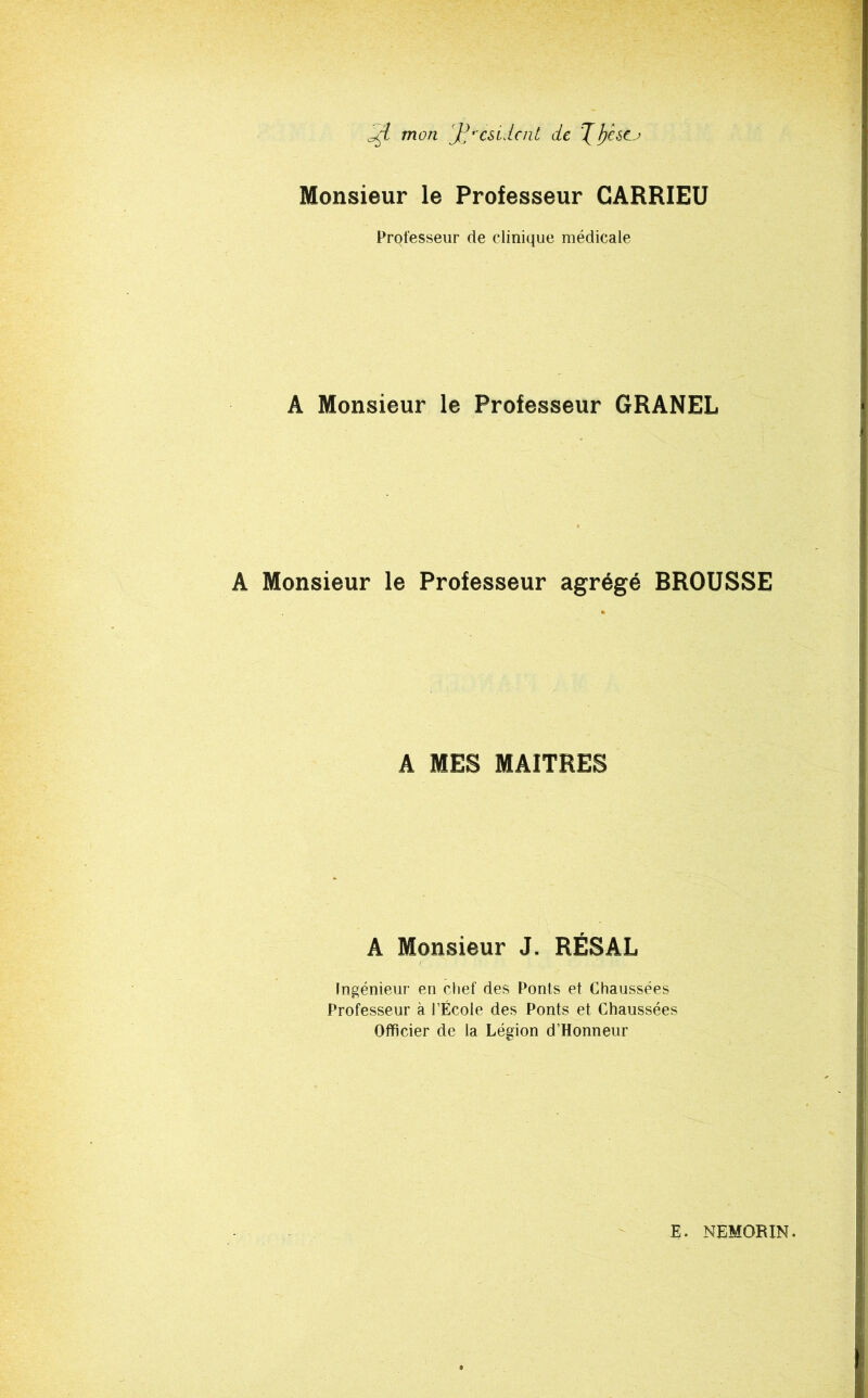 ad mon Jd'csLlcnt de Monsieur le Professeur CARRIEU Professeur de clinique médicale A Monsieur le Professeur GRANEL A Monsieur le Professeur agrégé BROUSSE A MES MAITRES A Monsieur J. RÉSAL Ingénieur en chef des Ponts et Chaussées Professeur à l’École des Ponts et Chaussées Officier de la Légion d’Honneur