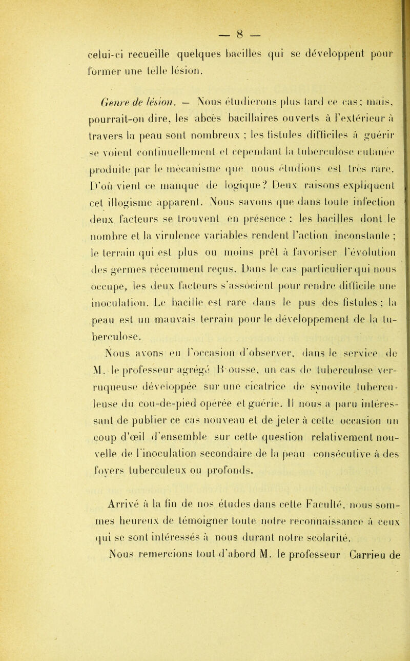 celui-ci recueille quelques bacilles qui se développent pour former une telle lésion. Genre de lésion. — Nous étudierons plus tard ce cas; mais, pourrait-on dire, les abcès bacillaires ouverts à l’extérieur à travers la peau sont nombreux ; les fistules difficiles à guérir se voient continuellement et cependant la tuberculose cutanée produite par le mécanisme que nous (‘ludions est très rare. D’où vient ce manque de logique? Deux raisons expliquent cet illogisme apparent. Nous savons que dans toute infection deux facteurs se trouvent en présence : les bacilles dont le nombre et la virulence variables rendent l’action inconstante ; le terrain qui est plus ou moins prêt à favoriser révolution des germes récemment reçus. Dans le cas particulier qui nous occupe, les deux facteurs s’associent pour rendre difficile une inoculation. Le bacille est rare dans le pus des fistules; la peau est un mauvais terrain pour le développement de la tu- berculose. Nous avons eu l’occasion d’observer, dans le service de M. le professeur agrégé B ousse, un cas de tuberculose ver- ruqueuse développée sur une cicatrice de synovite tubercu- leuse du cou-de-pied opérée et guérie. Il nous a paru intéres- sant de publier ce cas nouveau et de jeter à cette occasion un coup d’œil d’ensemble sur cette question relativement nou- velle de l'inoculation secondaire de la peau consécutive à des foyers tuberculeux ou profonds. Arrivé à la fin de nos études dans cette Faculté, nous som- mes heureux de témoigner toute notre reconnaissance à ceux qui se sont intéressés à nous durant notre scolarité. Nous remercions tout d’abord M. le professeur Carrieu de