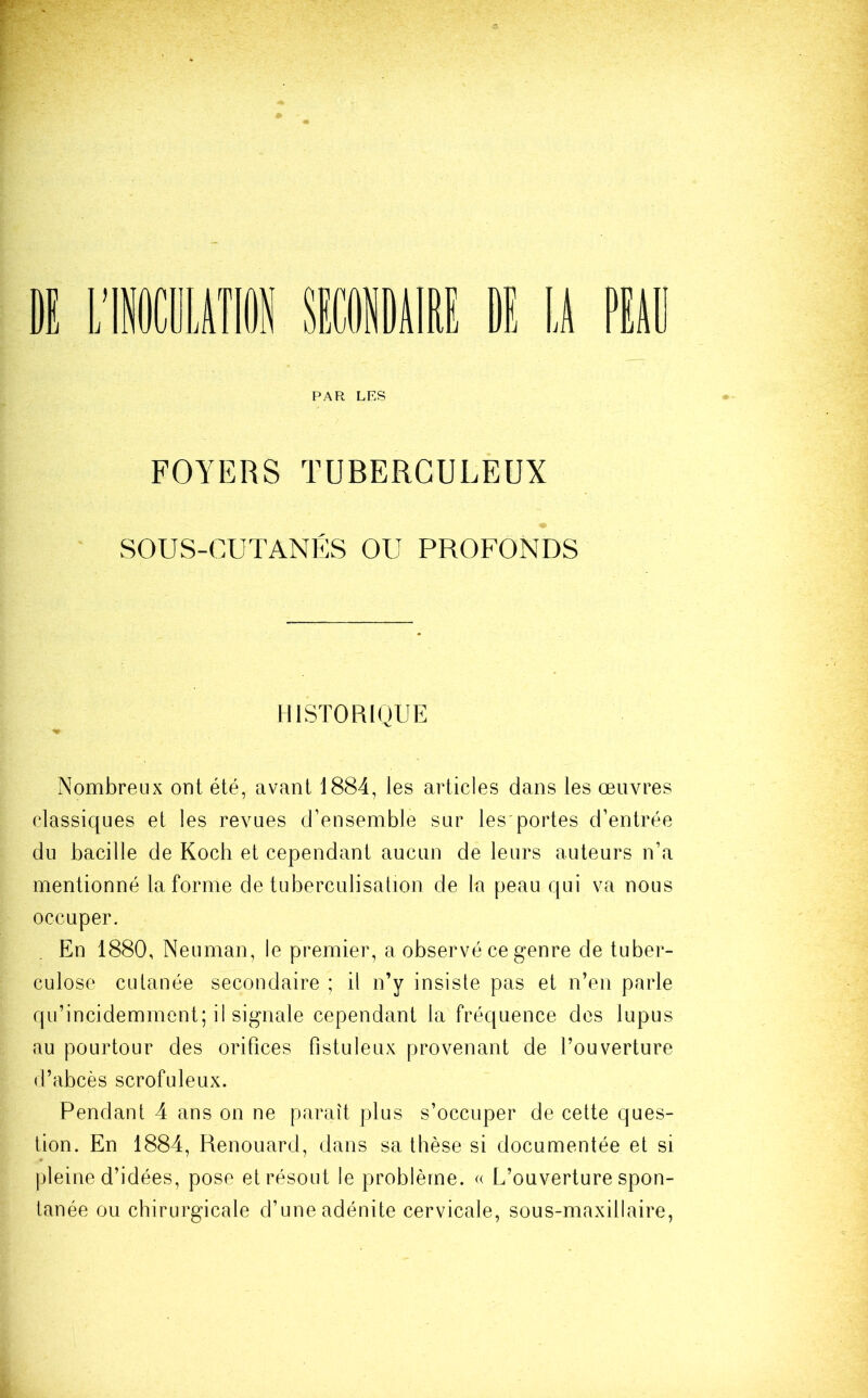 FOYERS TUBERCULEUX SOUS-CUTANÉS OU PROFONDS HISTORIQUE Nombreux ont été, avant 1884, les articles dans les œuvres classiques et les revues d’ensemble sur les portes d’entrée du bacille de Koch et cependant aucun de leurs auteurs n’a mentionné la forme de tuberculisation de la peau qui va nous occuper. En 1880, Neuman, le premier, a observé ce genre de tuber- culose cutanée secondaire ; il n’y insiste pas et n’en parle qu’incidemment; il signale cependant la fréquence des lupus au pourtour des orifices fistuleux provenant de l’ouverture d’abcès scrofuleux. Pendant 4 ans on ne paraît plus s’occuper de cette ques- tion. En 1884, Renouard, dans sa thèse si documentée et si pleine d’idées, pose et résout le problème. « L’ouverture spon- tanée ou chirurgicale d’une adénite cervicale, sous-maxillaire,