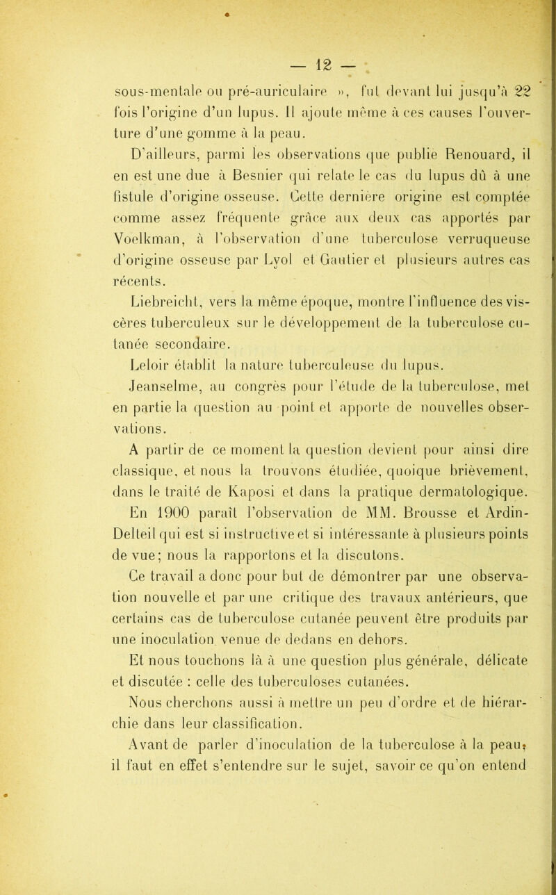 sous-mentale ou pré-auriculaire », fut devant lui jusqu’à 22 fois l’origine d’un lupus. 11 ajoute même à ces causes l’ouver- ture d’une gomme à la peau. D’ailleurs, parmi les observations que publie Renouard, il en est une due à Besnier qui relate le cas du lupus dû à une fistule d’origine osseuse. Cette dernière origine est comptée comme assez fréquente grâce aux deux cas apportés par Voelkman, à l’observation d’une tuberculose verruqueuse d’origine osseuse par Lvol et Gautier et plusieurs autres cas récents. Liebreicht, vers la même époque, montre l’influence des vis- cères tuberculeux sur le développement de la tuberculose cu- tanée secondaire. Leloir établit la nature tuberculeuse du lupus. Jeanselme, au congrès pour l’étude de la tuberculose, met en partie la question au point et apporte de nouvelles obser- vations. A partir de ce moment la question devient pour ainsi dire classique, et nous la trouvons étudiée, quoique brièvement, dans le traité de Kaposi et dans la pratique dermatologique. En 1900 paraît l’observation de MM. Brousse et Ardin- Delteil qui est si instructive et si intéressante à plusieurs points de vue; nous la rapportons et la discutons. Ce travail a donc pour but de démontrer par une observa- tion nouvelle et par une critique des travaux antérieurs, que certains cas de tuberculose cutanée peuvent être produits par une inoculation venue de dedans en dehors. Et nous touchons là à une question plus générale, délicate et discutée : celle des tuberculoses cutanées. Nous cherchons aussi à mettre un peu d’ordre et de hiérar- chie dans leur classification. Avant de parler d’inoculation de la tuberculose à la peau* il faut en effet s’entendre sur le sujet, savoir ce qu’on entend