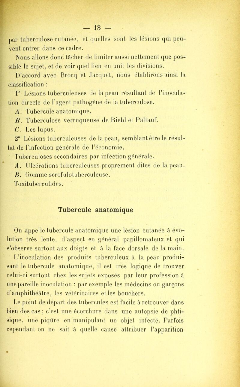 par tuberculose cutanée, el quelles sonl les lésions qui peu- vent entrer dans ce cadre. Nous allons donc tâcher de limiter aussi nettement que pos- sible le sujet, et de voir quel lien en unit les divisions. D'accord avec Brocq et Jacquet, nous établirons ainsi la classification : 1° Lésions tuberculeuses de la peau résultant de l’inocula- tion directe de l’agent pathogène dè la tuberculose. A. Tubercule anatomique. B. Tuberculose verruqueuse de Riehl et Paltauf. C. Les lupus. 2° Lésions tuberculeuses de la peau, semblant être le résul- tat de l’infection générale de l’économie. Tuberculoses secondaires par infection générale. A. Ulcérations tuberculeuses proprement dites de la peau. B. Gomme scrofulotuberculeuse. Toxituberculides. Tubercule anatomique On appelle tubercule anatomique une lésion cutanée à évo- lution très lente, d’aspect en général papillomateux et qui s’observe surtout aux doigts et à la face dorsale de la main. L’inoculation des produits tuberculeux à la peau produi- sant le tubercule anatomique, il est très logique de trouver celui-ci surtout chez les sujets exposés par leur profession à une pareille inoculation : par exemple les médecins ou garçons d’amphithéâtre, les vétérinaires et les bouchers. Le point de départ des tubercules est facile à retrouver dans bien des cas ; c’est une écorchure dans une autopsie de phti- sique, une piqûre en manipulant un objet infecté. Parfois cependant on ne sait à quelle cause attribuer l’apparition