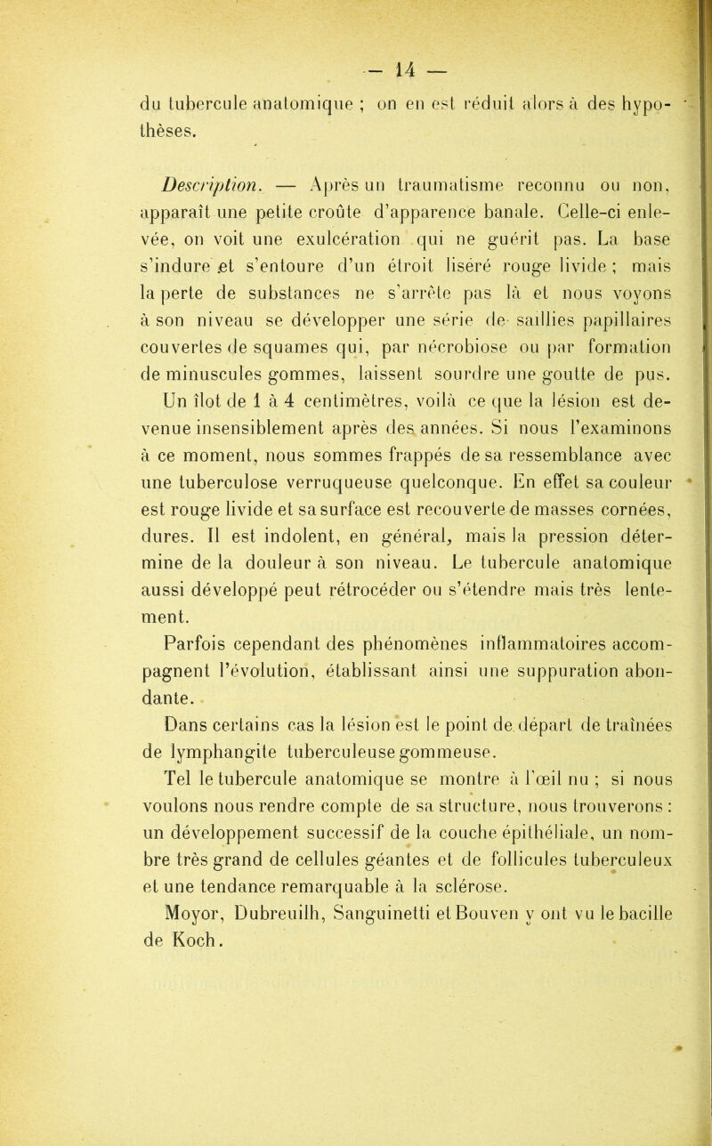 du tubercule anatomique ; on en est réduit alors à des hypo- thèses. Description. — Après un traumatisme reconnu ou non, apparaît une petite croûte d’apparence banale. Celle-ci enle- vée, on voit une exulcération qui ne guérit pas. La base s’indure .et s’entoure d’un étroit liséré rouge livide ; mais la perte de substances ne s’arrête pas là et nous voyons à son niveau se développer une série de saillies papillaires couvertes de squames qui, par nécrobiose ou par formation de minuscules gommes, laissent sourdre une goutte de pus. Un îlot de 1 à 4 centimètres, voilà ce que la lésion est de- venue insensiblement après des années. Si nous l’examinons à ce moment, nous sommes frappés de sa ressemblance avec une tuberculose verruqueuse quelconque. En effet sa couleur est rouge livide et sa surface est recouverte de masses cornées, dures. Il est indolent, en général, mais la pression déter- mine de la douleur à son niveau. Le tubercule anatomique aussi développé peut rétrocéder ou s’étendre mais très lente- ment. Parfois cependant des phénomènes inflammatoires accom- pagnent l’évolution, établissant ainsi une suppuration abon- dante. Dans certains cas la lésion est le point de. départ de traînées de lymphangite tuberculeuse gommeuse. Tel le tubercule anatomique se montre à l’œil nu ; si nous voulons nous rendre compte de sa structure, nous trouverons : un développement successif de la couche épithéliale, un nom- bre très grand de cellules géantes et de follicules tuberculeux et une tendance remarquable à la sclérose. Moyor, Dubreuilh, Sanguinetti etBouven y ont vu le bacille de Koch.