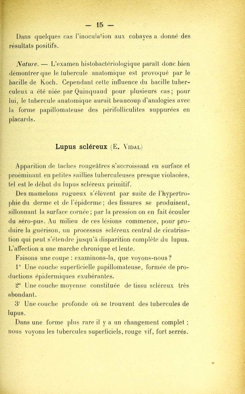 Dans quelques cas l’inocula1 ion aux cobayes a donné des résultats positifs. Nature. — L’examen histobactériologique paraît donc bien démontrer que le tubercule anatomique est provoqué par le bacille de Koch. Cependant cette influence du bacille tuber- culeux a été niée par Quinquaud pour plusieurs cas; pour lui, le tubercule anatomique aurait beaucoup d’analogies avec la forme papillomateuse des périfolliculites suppurées en placards. Lupus scléreux (E. Vidal) Apparition de taches rougeâtres s’accroissant en surface et pr.oémiriant en petites saillies tuberculeuses presque violacées, tel est le début du lupus scléreux primitif. Des mamelons rugueux s’élèvent par suite de l’hypertro- phie du derme et de l’épiderme ; des fissures se produisent, sillonnant la surface cornée; par la pression on en fait écouler du séro-pus. Au milieu de ces lésions commence, pour pro- duire la guérison, un processus scléreux central de cicatrisa- tion qui peut s’étendre jusqu’à disparition complète du lupus. L’affection a une marche chronique et lente. Faisons une coupe : examinons-la, que voyons-nous? 1° Une couche superficielle papillomateuse, formée de pro- ductions épidermiques exubérantes. 2° Une couche moyenne constituée de tissu scléreux très abondant. 3e Une couche profonde où se trouvent des tubercules de lupus. Dans une forme plus rare il y a un changement complet ; nous voyons les tubercules superficiels, rouge vif, fort serrés.