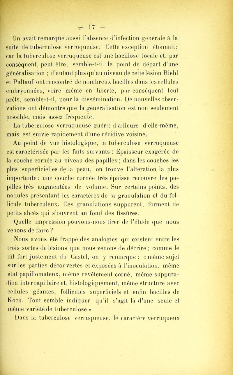 On avait remarqué aussi l’absence d’infection générale à la suite de tuberculose verruqueuse. Cette exception étonnait; car la tuberculose verruqueuse est une bacillose locale et, par conséquent, peut être, semble-t-il, le point de départ d’une généralisation ; d’autant plus qu’au niveau de cette lésion Riehl et Paltauf ont rencontré de nombreux bacilles dans les cellules embryonnées, voire même en liberté, par conséquent tout prêts, semble-t-il, pour la dissémination. De nouvelles obser- vations ont démontré que la généralisation est non seulement possible, mais assez fréquente. La tuberculose verruqueuse guérit d’ailleurs d’elle-même, mais est suivie rapidement d’une récidive voisine. Au point de vue histologique, la tuberculose verruqueuse est caractérisée par les faits suivants : Epaisseur exagérée de la couche cornée au niveau des papilles ; dans les couches les plus superficielles de la peau, on trouve l’altération la plus importante; une couche cornée très épaisse recouvre les pa- pilles très augmentées de volume. Sur certains points, des nodules présentant les caractères de la granulation et du fol- licule tuberculeux. Ces granulations suppurent, forment de petits abcès qui s’ouvrent au fond des fissüres. Quelle impression pouvons-nous tirer de l’étude que nous venons de faire ? Nous avons été frappé des analogies qui existent entre les trois sortes de lésions que nous venons de décrire ; comme le dit fort justement du Castel, on y remarque: « même sujet sur les parties découvertes et exposées à l’inoculation, même état papillomateux, même revêtement corné, même suppura- •tion interpapillaire et, histologiquement, même structure avec cellules géantes, follicules superficiels et enfin bacilles de Koch. Tout semble indiquer qu’il s’agit là d’une seule et même variété de tuberculose ». Dans la tuberculose verruqueuse, le caractère verruqueux