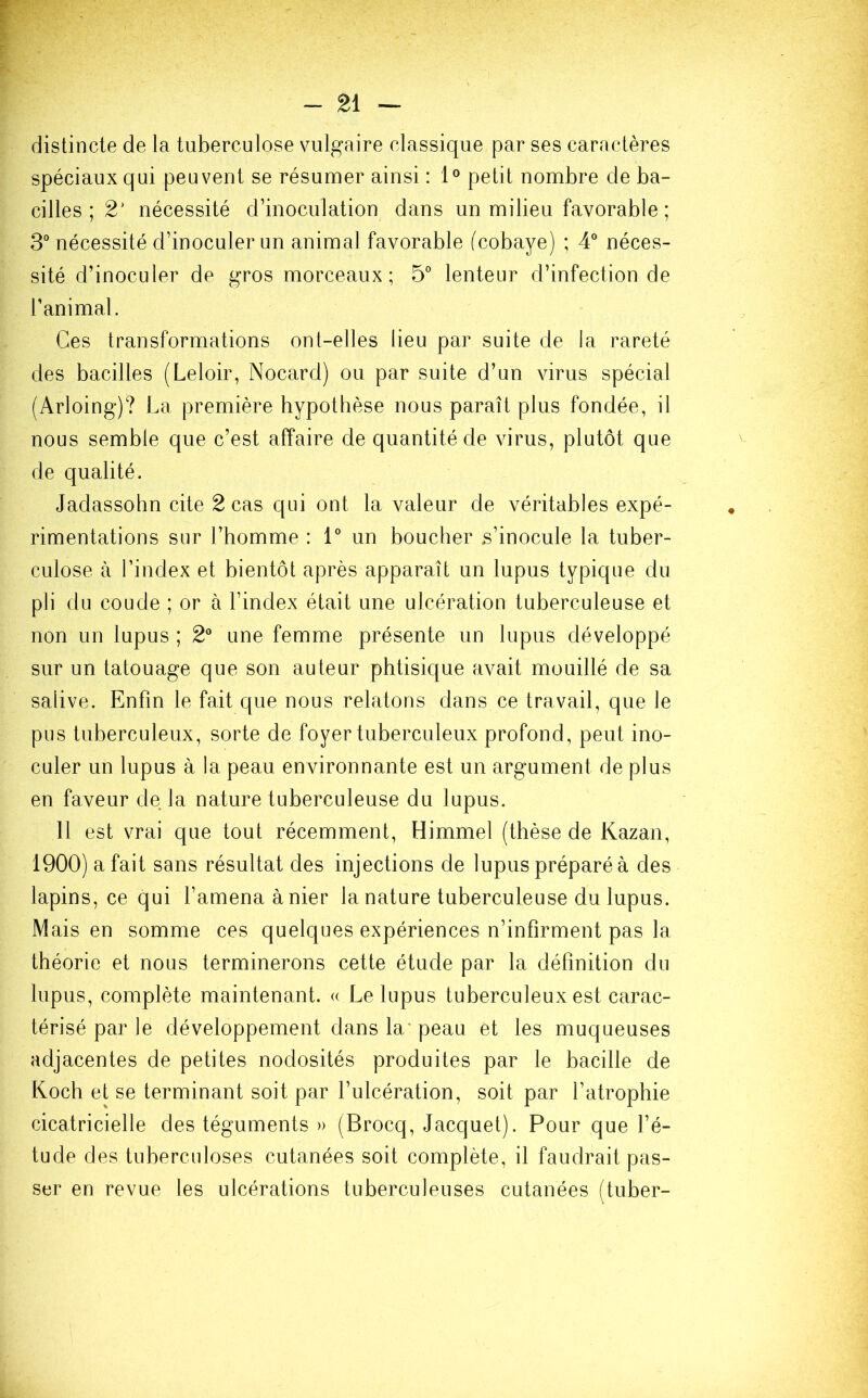 distincte de la tuberculose vulgaire classique par ses caractères spéciaux qui peuvent se résumer ainsi : 1° petit nombre de ba- cilles ; 2' nécessité d’inoculation dans un milieu favorable ; 3° nécessité d’inoculer un animal favorable (cobaye) ; 4° néces- sité d’inoculer de gros morceaux; 5° lenteur d’infection de l’animal. Ces transformations ont-elles lieu par suite de la rareté des bacilles (Leloir, Nocard) ou par suite d’un virus spécial (Arloing)? La première hypothèse nous paraît plus fondée, il nous semble que c’est affaire de quantité de virus, plutôt que de qualité. Jadassohn cite 2 cas qui ont la valeur de véritables expé- rimentations sur l’homme : 1° un boucher s’inocule la tuber- culose à l’index et bientôt après apparaît un lupus typique du pli du coude ; or à l’index était une ulcération tuberculeuse et non un lupus ; 2° une femme présente un lupus développé sur un tatouage que son auteur phtisique avait mouillé de sa salive. Enfin le fait que nous relatons dans ce travail, que le pus tuberculeux, sorte de foyer tuberculeux profond, peut ino- culer un lupus à la peau environnante est un argument de plus en faveur de la nature tuberculeuse du lupus. 11 est vrai que tout récemment, Himmel (thèse de Kazan, 1900) a fait sans résultat des injections de lupus préparé à des lapins, ce qui l’amena à nier la nature tuberculeuse du lupus. Mais en somme ces quelques expériences n’infirment pas la théorie et nous terminerons cette étude par la définition du lupus, complète maintenant. « Le lupus tuberculeux est carac- térisé par le développement dans la' peau et les muqueuses adjacentes de petites nodosités produites par le bacille de Koch et se terminant soit par l’ulcération, soit par l’atrophie cicatricielle des téguments » (Brocq, Jacquet). Pour que l’é- tude des tuberculoses cutanées soit complète, il faudrait pas- ser en revue les ulcérations tuberculeuses cutanées (tuber-